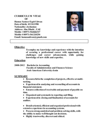 CURRICULUM VITAE
Of
Hamza SameerEqab Udwan
Date of birth: 03/10/1990
Nationality: Jordanian
Address: Abu Dhabi , UAE
Mobile # 00971-564666317
Mobile # 00971-561210254
Email: hamzaudwan@gmail.com
Objective
To employ my knowledge and experience with the intention
of securing a professional career with opportunity for
challenges and career advancement, while gaining
knowledge of new skills and expertise.
Education
2008-2012 Bachelorin Accounting
Faculty of Administration and Finances Science
Arab American University-Jenin
SUMMARY
 Resourcefulin the completion of projects, effective at multi-
tasking.
 Experiencedin analyzing and reconciling all accounts in
financial statement.
 Ensures collectionof receivable and payment of payable on
time.
 Organized and systematic in reporting and filing.
 Experiencedin closing and finalization of accounts for
auditor.
 Detail-oriented, efficient and organized professionalwith
extensive experience in accounting systems.
 Possessstrong analyticaland problem solving skills, with
the ability to make wellthought out decisions.
 Highly trustworthy, discreetand ethical.
 