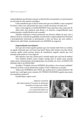 Quais de mim você procura?
10
empreendedoras que desejam começar ou desenvolver seus projetos a se posicionarem
no mercado de uma maneira estratégica.
Cada consultoria que eu faço é muito mais que um trabalho, é uma conquista!
Eu choro e vibro com cada projeto que nasce e tendo um prazer em tudo isso!
Esse é o meu negócio, é a minha PAIXÃO!!! Amo o que faço e faço o que amo .
Além disso, faço palestras pelo Brasil e no Exterior, compartilhando meus
conhecimentos e minha história com o mundo!
Também realizamos eventos presenciais em diversas cidades do país, com o
objetivo de levar conteúdo de qualidade, incentivando o empreendedorismo feminino
e principalmente motivando as participantes a irem em busca dos seus sonhos e
objetivos de vida! Enfim, transformando seus SONHOS em negócios!
Empreendendo seus talentos!
Será que não seriam aqueles quitutes que você manda muito bem na cozinha,
ou aquele artesanato que você tanto ama fazer? Quem sabe montar uma loja virtual,
costurar, ajudar outras pessoas através de consultorias naquele assunto que você
entende muito pode ser o seu negócio?
Não importa o que seja, mostre para o mundo aquilo que você tem de melhor!
Você também poderá contar sempre comigo para te ajudar nessa jornada
onde a força e determinação são fundamentais. Eu acredito em você e se EXISTE UM
SONHO, FAÇA ACONTECER!!!
Acredite e “Cuidado com seus SONHOS, eles podem e vão se tornar realidade”.
Tenha fé em Deus e muita atitude para realizar e fazer a diferença no mundo.
Tenho uma SURPRESA para VOCÊ que acabou de ler a minha história!!! Me
mande um e-mail agora com o assunto: EU TENHO UM SONHO e ganhe uma sessão
de consultoria cortesia .
Grande Beijo e espero você!
Adriana Valente
Mãe Empreendedora | Consultora de Marketing |
Fundadora do Empreender Mulher
www.adrianavalente.com.br
www.empreendermulher.com
contato@adrianavalente.com.br
 