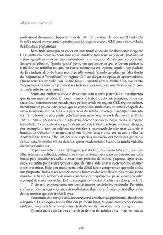 Quais de mim você procura?
100
profissional do mundo. Impactei mais de 100 mil usuários da rede social LinkedIn
Brasil e mudei o meu cenário profissional, do regime escravo CLT para a tão sonhada
flexibilidade profissional.
Bem, tudo começou na época em que tomei a decisão de abandonar o regime
CLT. Tinha em mente somente uma coisa: mudar o meu cenário pessoal e profissional
- não aguentava mais o ritmo assombroso e ameaçador do sistema corporativo.
Sempre acreditei no “‘ganha-ganha” justo, em que ambas as partes devem ganhar e,
o modelo de trabalho no qual eu estava submetida era injusto, seguia o um padrão
da Era industrial, onde havia muito assédio moral, fazendo acreditar na falsa ilusão
da “segurança’ e “benefícios” do regime CLT ao chegar na época da aposentadoria.
Quase acreditei em tudo isso. Se não fosse o tsunami com a minha filha, essa conta
‘“segurança + benéficos”’ já não estava fechando pra mim, era um ‘“des-serviço”’ com
a minha missão neste mundo.
Sentia-me emburrecendo e desonesta com o meu potencial e investimento
que fiz em meus estudos. O ritmo intenso de trabalho não me assustava, o que me
fazia ficar extremamente irritada era a prisão vivida no regime CLT, regime militar,
hierárquico e pouco inteligente, que se complicou ainda mais durante a chegada da
adolescência da minha filha, ela precisava da minha presença e acompanhamento
e eu simplesmente não podia pelo fato que nesse regime eu trabalhava das 8h às
18h:30. Aliais, presença era uma palavra desconhecida em nossa rotina, o regime
fechado CLT era pontual e a grade da jornada de trabalho não permitia privilégios,
por exemplo, o uso do telefone era restrito e recomendado não usar durante o
horário de trabalho; ir ao médico só em último caso e uma vez ao ano e olha lá.
Acompanhar minha filha em ocasiões especiais na escola era pedir pra ganhar a
conta. Essa foi minha rotina durante, aproximadamente, 16 anos da minha vidinha
mediana e anônima.
Se por um lado tinha a tal “segurança” do CLT, por outro lado eu tinha uma
filha totalmente solitária, pedindo por socorro. Foram sete anos no deserto, em uma
busca para conciliar trabalho e estar mais próxima da minha pequena. Após esses
anos, eu enfim pude compreender o que de fato a vida estava querendo me ensinar
e me presentear. Hoje sou muito grata pela difícil fase e compreendo que tudo tinha
um propósito. Todos esses acontecimentos foram eu dar sentido a minha missão neste
mundo. Eu fiz a descoberta de novos cenários e principalmente, passei a compreender
o porquê da conta não fechar. Enfim, consegui me libertar do sistema e do regime CLT.
O deserto proporcionou um conhecimento verdadeiro, profundo. Permitiu
conhecer pessoas sensacionais, extraordinárias, abrir novas frentes de trabalho, além
de me mostrar que existe vida lá fora.
Commuitador,medoesolidãoeureescreviaminhavidaprofissional,abandonei
o regime CLT, coloquei minha filha em primeiro lugar, busquei compreender como
poderia manter um lar através do meu trabalho e não mais com um “emprego”.
Quanto mais caótico era o cenário dentro da minha casa, mais eu estava
 