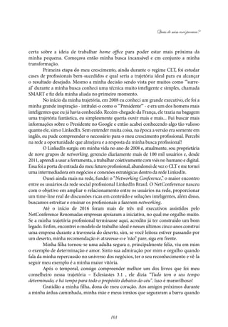 Quais de mim você procura?
101
certa sobre a ideia de trabalhar home office para poder estar mais próxima da
minha pequena. Começava então minha busca incansável e em conjunto a minha
transformação.
Primeira etapa do meu crescimento, ainda durante o regime CLT, foi estudar
cases de profissionais bem-sucedidos e qual seria a trajetória ideal para eu alcançar
o resultado desejado. Mesmo a minha decisão sendo vista por muitos como ‘“surre-
al’ durante a minha busca conheci uma técnica muito inteligente e simples, chamada
SMART e fiz dela minha aliada no primeiro momento.
No início da minha trajetória, em 2008 eu conheci um grande executivo, ele foi a
minha grande inspiração - intitulei-o como o “‘Presidente”’ - e era um dos homens mais
inteligentes que eu já havia conhecido. Recém-chegado da França, ele trazia na bagagem
uma trajetória fantástica, eu simplesmente queria ouvir mais e mais... Fui buscar mais
informações sobre o Presidente no Google e então acabei conhecendo algo tão valioso
quanto ele, sim o LinkedIn. Sem entender muita coisa, na época a versão era somente em
inglês, eu pude compreender o necessário para o meu crescimento profissional. Percebi
na rede a oportunidade que almejava e a resposta da minha busca profissional!
O LinkedIn surgiu em minha vida no ano de 2008 e, atualmente, sou proprietária
de nove grupos de networking, gerencio diariamente mais de 100 mil usuários e, desde
2011, aprendi a usar a ferramenta, a trabalhar coletivamente com viés no humano e digital.
Essa foi a porta de entrada do meu futuro profissional, abandonei de vez o CLT e me tornei
uma intermediadora em negócios e conexões estratégicas dentro da rede LinkedIn.
Ousei ainda mais na rede, fundei o “Networking Conference,” o maior encontro
entre os usuários da rede social profissional LinkedIn Brasil. O NetConference nasceu
com o objetivo em ampliar o relacionamento entre os usuários na rede, proporcionar
um time-line real de discussões ricas em conteúdo e soluções inteligentes, além disso,
buscamos estreitar e ensinar os profissionais a fazerem networking.
Até o início de 2016 foram mais de três mil executivos assistidos pelo
NetConference Renomadas empresas apoiaram a iniciativa, no qual me orgulho muito.
Se a minha trajetória profissional terminasse aqui, acredito já ter construído um bom
legado. Enfim, encontrei o modelo de trabalho ideal e nesses últimos cinco anos construí
uma empresa durante a travesseia do deserto, sim, se você leitora estiver passando por
um deserto, minha recomendação é: atravesse-o e ‘não” pare, siga em frente.
Minha filha tornou-se uma adulta segura e, principalmente feliz, viu em mim
o exemplo de determinação e amor. Sinto sua admiração por mim e orgulho quando
fala da minha repercussão no universo dos negócios, ter o seu reconhecimento e vê-la
seguir meu exemplo é a minha maior vitória.
Após o temporal, consigo compreender melhor um dos livros que foi meu
conselheiro nessa trajetória – Eclesiastes 3.1 , ele dizia “Tudo tem o seu tempo
determinado, e há tempo para todo o propósito debaixo do céu”. Isso é maravilhoso!
Gratidão a minha filha, dona do meu coração. Aos amigos próximos durante
a minha árdua caminhada, minha mãe e meus irmãos que seguraram a barra quando
 