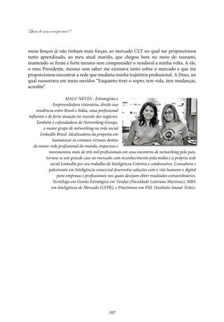 Quais de mim você procura?
102
meus braços já não tinham mais forças, ao mercado CLT no qual me proporcionou
tanto aprendizado, ao meu atual marido, que chegou bem no meio do tsunami,
mantendo-se firme e forte mesmo sem compreender o vendaval a minha volta. A ele,
o meu Presidente, mesmo sem saber me ensinava tanto sobre o mercado e que me
proporcionou encontrar a rede que mudaria minha trajetória profissional. A Deus, no
qual sussurrava em meus ouvidos “Enquanto tiver o sopro, tem vida, tem mudanças,
acredite”.
Malu Neves - Estrategista e
Empreendedora visionária, divide sua
residência entre Brasil e Itália, uma profissional
influente e de forte atuação no mundo dos negócios.
Também é cofundadora do Networking Groups,
o maior grupo de networking na rede social
LinkedIn Brasil. Idealizadora da proposta em
humanizar os contatos virtuais dentro
da maior rede profissional do mundo, impactou e
movimentou mais de três mil profissionais em seus encontros de networking pelo país,
tornou-se um grande case no mercado com reconhecimento pela mídia e a própria rede
social LinkedIn por seu trabalho de Inteligência Coletiva e colaborativa. Consultora e
palestrante em Inteligência comercial desenvolve soluções com o viés humano e digital
para empresas e profissionais nos quais desejam obter resultados extraordinários.
Tecnóloga em Gestão Estratégica em Vendas (Faculdade Luterana Martinus), MBA
em Inteligência de Mercado (UFPR), e Practtioner em PNL (Instituto Anauê-Teiño).
 