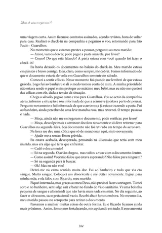Quais de mim você procura?
104
uma viagem curta. Assim fizemos: contratos assinados, acordo revistos, hora de voltar
para casa. Realizei o check-in na companhia e pegamos o voo, retornando para São
Paulo - Guarulhos.
No momento que o estamos prestes a pousar, pergunto ao meu marido:
— Amor, vamos descer, pode pegar a pasta amarela, por favor?
— Como? Do que está falando? A pasta estava com você quando foi fazer o
check-in!
Eu havia deixado os documentos no balcão do check-in. Meu marido estava
em pânico e bravo comigo. E eu, claro, como sempre, me cobrei. Fomos informados de
que o documento estaria de volta em Guarulhos somente no sábado.
Comecei a sentir cólicas. Nesse momento foi quando me lembrei de que estava
grávida. Logo fui ao banheiro e ali o medo tomou conta de mim. A minha prioridade
não estava sendo o papel e sim proteger ao máximo meu bebê, mas eu não me queixei
das cólicas com ele, dada a tensão da situação.
Chega o sábado, pego o carro e vou para Guarulhos. Vou ao setor da companhia
aérea, informo a situação e sou informada de que a aeronave já estava perto de pousar.
Pergunto novamente e fui informada de que a aeromoça já estava trazendo a pasta. Fui
ao banheiro, ainda percebendo uma leve mancha rosa, mas retornei. O tempo passava
e nada.
— Moça, ainda não me entregaram o documento, pode verificar, por favor?
— Moça, desculpe mais a aeronave decolou novamente e só deve retornar para
Guarulhos na segunda-feira. Seu documento não foi retirado em tempo da aeronave.
Na hora me deu uma cólica que só de mencionar aqui, sinto novamente:
— Ajude-me a sentar. Estou grávida.
Eu estava acabada, desesperada, pensando na discussão que teria com meu
marido, mas era algo que teria que enfrentar.
— Cadê o documento?
— Só na segunda. O avião chegou, mas voltou a voar com o documento dentro.
— Como assim? Você não falou que estava esperando? Não falou para ninguém?
— Só na segunda para ir buscar.
— Ok! Mas eu não vou!
Deitei-me na cama sentido muita dor. Fui ao banheiro e tudo que via era
sangue. Muito sangue. Coloquei um absorvente e me deitei novamente. Liguei para
minha mãe, e ela falou com Ricardo, meu marido.
Fiquei internada, mas graças ao meu Deus, não precisei fazer curetagem. Tomei
soro e no banheiro, senti algo sair e bater no fundo do vaso sanitário. Vi uma bolinha
pequena de sangue e ali entendi que não havia mais nada em mim. No dia seguinte, ao
fazer o ultrassom, saco gestacional vazio. Recebi alta e fomos embora. No mesmo dia,
meu marido passou no aeroporto para retirar o documento.
Passamos a analisar muitas coisas de outra forma. Eu e Ricardo ficamos ainda
mais próximos. Assim, fomos nos fortalecendo, nos apoiando em tudo. E esse ano está
 
