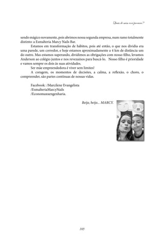 Quais de mim você procura?
105
sendo mágico novamente, pois abrimos nossa segunda empresa, num ramo totalmente
distinto: a Esmalteria Marcy Nails Bar.
Estamos em transformação de hábitos, pois até então, o que nos dividia era
uma parede, um corredor, e hoje estamos aproximadamente a 4 km de distância um
do outro. Mas estamos superando, dividimos as obrigações com nosso filho, levamos
Anderson ao colégio juntos e nos revezamos para buscá-lo. Nosso filho é prioridade
e vamos sempre os dois às suas atividades.
Ser mãe empreendedora é viver sem limites!
A coragem, os momentos de decisões, a calma, a reflexão, o choro, o
compreender, são partes contínuas de nossas vidas.
Facebook: 	/Marcilene Evangelista
/EsmalteriaMarcyNails
/Economaxxengenharia.
Beijo, beijo... Marcy.
 