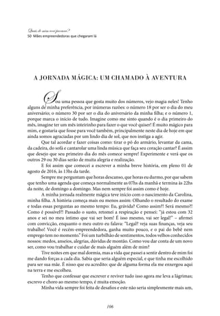 Quais de mim você procura?
106
A Jornada Mágica: Um Chamado à Aventura
Sou uma pessoa que gosta muito dos números, vejo magia neles! Tenho
alguns de minha preferência, por inúmeras razões: o número 18 por ser o dia do meu
aniversário; o número 30 por ser o dia do aniversário da minha filha; e o número 1,
porque marca o início de tudo. Imagine como me sinto quando é o dia primeiro do
mês, imagine ter um mês inteirinho para fazer o que você quiser! É muito mágico para
mim, e gostaria que fosse para você também, principalmente neste dia de hoje em que
ainda somos agraciadas por um lindo dia de sol, que nos instiga a agir.
Que tal acordar e fazer coisas como: tirar o pó do armário, levantar da cama,
da cadeira, do sofá e cantarolar uma linda música que faça seu coração cantar? É assim
que desejo que seu primeiro dia do mês comece sempre! Experimente e verá que os
outros 29 ou 30 dias serão de muita alegria e realização.
E foi assim que comecei a escrever a minha breve história, em pleno 01 de
agosto de 2016, às 13hs da tarde.
Sempre me perguntam que horas descanso, que horas eu durmo, por que sabem
que tenho uma agenda que começa normalmente as 07hs da manhã e termina às 22hs
da noite, de domingo a domingo. Mas nem sempre foi assim como é hoje.
A minha jornada realmente mágica teve início com o nascimento da Carolina,
minha filha. A história começa mais ou menos assim: Olhando o resultado do exame
e todas essas perguntas ao mesmo tempo: Eu, grávida? Como assim?! Será mesmo?!
Como é possível?! Passado o susto, retomei a respiração e pensei: “já estou com 32
anos e sei no meu íntimo que vai ser bom! É isso mesmo, vai ser legal!” – afirmei
com convicção, enquanto o meu outro eu falava: “Legal? veja suas finanças, veja seu
trabalho! Você é recém-empreendedora, ganha muito pouco, e o pai do bebê nem
emprego tem no momento.” Foi um turbilhão de sentimentos, todos velhos conhecidos
nossos: medos, anseios, alegrias, dúvidas de montão. Como vou dar conta de um novo
ser, como vou trabalhar e cuidar de mais alguém além de mim?
Tive noites em que mal dormia, mas a vida que passei a sentir dentro de mim foi
me dando forças a cada dia. Sabia que seria alguém especial, e que tinha me escolhido
para ser sua mãe. É nisso que eu acredito: que de alguma forma ela me enxergou aqui
na terra e me escolheu.
Tenho que confessar que escrever e reviver tudo isso agora me leva a lágrimas;
escrevo e choro ao mesmo tempo, é muita emoção.
Minha vida sempre foi feita de desafios e este não seria simplesmente mais um,
50 Mães empreendedoras que chegaram lá
 