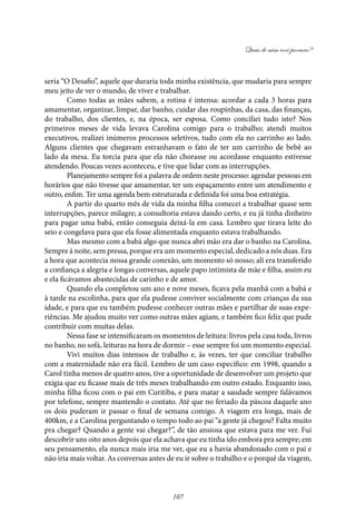 Quais de mim você procura?
107
seria “O Desafio”, aquele que duraria toda minha existência, que mudaria para sempre
meu jeito de ver o mundo, de viver e trabalhar.
Como todas as mães sabem, a rotina é intensa: acordar a cada 3 horas para
amamentar, organizar, limpar, dar banho, cuidar das roupinhas, da casa, das finanças,
do trabalho, dos clientes, e, na época, ser esposa. Como conciliei tudo isto? Nos
primeiros meses de vida levava Carolina comigo para o trabalho; atendi muitos
executivos, realizei inúmeros processos seletivos, tudo com ela no carrinho ao lado.
Alguns clientes que chegavam estranhavam o fato de ter um carrinho de bebê ao
lado da mesa. Eu torcia para que ela não chorasse ou acordasse enquanto estivesse
atendendo. Poucas vezes aconteceu, e tive que lidar com as interrupções.
Planejamento sempre foi a palavra de ordem neste processo: agendar pessoas em
horários que não tivesse que amamentar, ter um espaçamento entre um atendimento e
outro, enfim. Ter uma agenda bem estruturada e definida foi uma boa estratégia.
A partir do quarto mês de vida da minha filha comecei a trabalhar quase sem
interrupções, parece milagre; a consultoria estava dando certo, e eu já tinha dinheiro
para pagar uma babá, então conseguia deixá-la em casa. Lembro que tirava leite do
seio e congelava para que ela fosse alimentada enquanto estava trabalhando.
Mas mesmo com a babá algo que nunca abri mão era dar o banho na Carolina.
Sempre à noite, sem pressa, porque era um momento especial, dedicado a nós duas. Era
a hora que acontecia nossa grande conexão, um momento só nosso; ali era transferido
a confiança a alegria e longas conversas, aquele papo intimista de mãe e filha, assim eu
e ela ficávamos abastecidas de carinho e de amor.
Quando ela completou um ano e nove meses, ficava pela manhã com a babá e
à tarde na escolinha, para que ela pudesse conviver socialmente com crianças da sua
idade, e para que eu também pudesse conhecer outras mães e partilhar de suas expe-
riências. Me ajudou muito ver como outras mães agiam, e também fico feliz que pude
contribuir com muitas delas.
Nessa fase se intensificaram os momentos de leitura: livros pela casa toda, livros
no banho, no sofá, leituras na hora de dormir – esse sempre foi um momento especial.
Vivi muitos dias intensos de trabalho e, às vezes, ter que conciliar trabalho
com a maternidade não era fácil. Lembro de um caso específico: em 1998, quando a
Carol tinha menos de quatro anos, tive a oportunidade de desenvolver um projeto que
exigia que eu ficasse mais de três meses trabalhando em outro estado. Enquanto isso,
minha filha ficou com o pai em Curitiba, e para matar a saudade sempre falávamos
por telefone, sempre mantendo o contato. Até que no feriado da páscoa daquele ano
os dois puderam ir passar o final de semana comigo. A viagem era longa, mais de
400km, e a Carolina perguntando o tempo todo ao pai “a gente já chegou? Falta muito
pra chegar? Quando a gente vai chegar?”, de tão ansiosa que estava para me ver. Fui
descobrir uns oito anos depois que ela achava que eu tinha ido embora pra sempre; em
seu pensamento, ela nunca mais iria me ver, que eu a havia abandonado com o pai e
não iria mais voltar. As conversas antes de eu ir sobre o trabalho e o porquê da viagem,
 