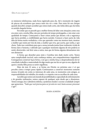 Quais de mim você procura?
108
os inúmeros telefonemas, nada ficou registrado para ela. Até o momento da viagem
de páscoa ela acreditava que nunca mais iria ver a mãe. Para mim foi um choque
quando descobri; sempre acreditei que estava tudo certo, não tinha ideia que ela tinha
se sentido daquela forma.
Foi então que eu percebi que a melhor forma de lidar com situações como essa
era estar com a minha filha; não por períodos de tempo prolongados, e sim estar com
qualidade de tempo. Começamos a fazer coisas juntas que deram a ela a segurança
que havia perdido, a credibilidade que havia sumido. Comecei a fazer parte da vida
dela de forma muito verdadeira, e tive que aprender como me mostrar mais, mostrar
a mulher que existe por trás da mãe, a mulher que erra, que acerta, que sonha, e que
chora. Tudo isso contribuiu para que a nossa jornada juntas fosse realmente vivida de
forma clara e honesta, e sabendo que a qualquer momento alguma de nós poderia se
sentir aborrecida e até ferir uma a outra, mas que de forma alguma deixaríamos isto
nos distanciar.
A forma que desenhei para mim e Carolina tem dado muito certo. Temos
uma cumplicidade incrível, uma confiança mútua, um companheirismo inigualável.
Conseguimos construir laços fortes, e sei que a minha força e desprendimento de ter
conciliado trabalho e maternidade foi algo muito que me faz ser que eu sou, alguém de
quem a minha filha possa se sentir orgulhosa.
Hoje ela tem 22 anos, e se forma em Direito no próximo ano: é aí que
percebo como o tempo passa rápido. Continuamos a construir momentos somente
nossos, levando em conta os interesses de cada uma, os momentos com amigos, as
responsabilidades de trabalho, de estudo, e o respeito com as escolhas de cada uma.
Acreditoquesomosummundodepossibilidadesecapacidadedeenfrentamento
e de grandes realizações, somos capazes de qualquer ação desde que a desejemos.
Temos energia, luz e sabedoria infinita, e podemos mudar e cocriar a realidade sempre
que quisermos. “Tudo que você precisa para ser já está em você, basta acessar, processar
e agir”.
Maria Almeida
 