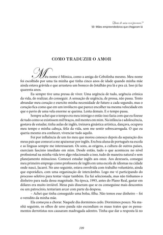 Quais de mim você procura?
109
Como traduzir o amor
Meu nome é Mônica, como a amiga do Cebolinha mesmo. Meu nome
foi escolhido por uma tia minha que tinha cinco anos de idade quando minha mãe
ainda estava grávida e que arrastava um boneco do Jotalhão pra lá e pra cá. Isso já faz
quarenta anos.
Eu sempre tive uma pressa de viver. Uma urgência de tudo, urgência crônica
da vida, do realizar, do conseguir. A sensação de urgência, de pressa, não passa. Tento
abrandar meu coração e exercito minha necessidade de futuro a cada segundo, mas o
coração fica como que em um invólucro que parece encolher na mesma velocidade em
que o pavio de uma vela enorme se queima. Lenta demais. E o tempo passa.
Sempre achei que o tempo era meu inimigo e então isso fazia com que eu fizesse
de tudo como se existissem mil braços, mil mentes em mim. Na infância e adolescência,
gostava de estudar, tinha aulas de inglês, treinava ginástica artística, dançava, ocupava
meu tempo e minha cabeça, feliz da vida, sem me sentir sobrecarregada. O que eu
queria mesmo era conhecer, vivenciar tudo aquilo.
Foi por influência de um tio meu que morou conosco depois da separação dos
meus pais que comecei a me apaixonar por inglês. Era boa aluna de português na escola
e as línguas sempre me interessaram. Os sons, as origens, a cultura de outros países,
exerciam fascínio imediato em mim. Desde então, tudo o que aconteceu no nível
profissional na minha vida teve algo relacionado a isso, tudo de maneira natural e sem
planejamento minucioso. Comecei estudar inglês aos onze. Aos dezesseis, consegui
meu primeiro emprego como professora de inglês em uma escola de idiomas na cidade
onde nasci, Jacareí. No ano seguinte, estava envolvida com trabalho voluntário, ainda
que esporádico, com uma organização de intercâmbio. Logo me vi participando do
processo seletivo para tentar viajar também. Eu fui selecionada, mas não tínhamos o
dinheiro para nada dessa magnitude. Na época, 1993, antes do Plano Real, gastar em
dólares era muito inviável. Meus pais disseram que se eu conseguisse mais descontos
ou um patrocínio, tentariam arcar com parte da despesa.
– Achei que tinha conseguido uma bolsa, filha. Não temos esse dinheiro – foi
o veredito da minha mãe.
Ela começou a chorar. Naquele dia dormimos cedo. Dormimos pouco. Na ma-
nhã seguinte, os olhos de urso panda não escondiam os maus tratos que os pensa-
mentos derrotistas nos causaram madrugada adentro. Tinha que dar a resposta lá no
50 Mães empreendedoras que chegaram lá
 