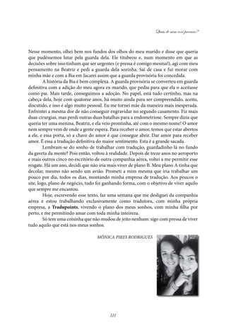 Quais de mim você procura?
111
Nesse momento, olhei bem nos fundos dos olhos do meu marido e disse que queria
que pudéssemos lutar pela guarda dela. Ele titubeou e, num momento em que as
decisões sobre isso tinham que ser urgentes (e pressa é comigo mesma!), agi com meu
pensamento na Beatriz e pedi a guarda dela sozinha. Saí de casa e fui morar com
minha mãe e com a Bia em Jacareí assim que a guarda provisória foi concedida.
A história da Bia é bem complexa. A guarda provisória se converteu em guarda
definitiva com a adição do meu agora ex-marido, que pediu para que ela o aceitasse
como pai. Mais tarde, conseguimos a adoção. No papel, está tudo certinho, mas na
cabeça dela, hoje com quatorze anos, há muito ainda para ser compreendido, aceito,
discutido, e isso é algo muito pessoal. Eu me tornei mãe da maneira mais inesperada.
Enfrentei a mesma dor de não conseguir engravidar no segundo casamento. Fiz mais
duas cirurgias, mas perdi outras duas batalhas para a endometriose. Sempre dizia que
queria ter uma menina, Beatriz, e ela veio prontinha, até com o mesmo nome! O amor
nem sempre vem de onde a gente espera. Para receber o amor, temos que estar abertos
a ele, e essa porta, só a chave do amor é que consegue abrir. Dar amor para receber
amor. É essa a tradução definitiva do maior sentimento. Esta é a grande sacada.
Lembram-se do sonho de trabalhar com tradução, guardadinho lá no fundo
da gaveta da mente? Pois então, voltou à realidade. Depois de treze anos no aeroporto
e mais outros cinco no escritório de outra companhia aérea, voltei a me permitir esse
resgate. Há um ano, decidi que não iria mais viver de plano B. Meu plano A tinha que
decolar, mesmo não sendo um avião. Prometi a mim mesma que iria trabalhar um
pouco por dia, todos os dias, montando minha empresa de tradução. Aos poucos o
site, logo, plano de negócio, tudo foi ganhando forma, com o objetivo de viver aquilo
que sempre me encantou.
Hoje, escrevendo esse texto, faz uma semana que me desliguei da companhia
aérea e estou trabalhando exclusivamente como tradutora, com minha própria
empresa, a Tradupoints, vivendo o plano dos meus sonhos, com minha filha por
perto, e me permitindo amar com toda minha inteireza.
Só tem uma coisinha que não mudou de jeito nenhum: sigo com pressa de viver
tudo aquilo que está nos meus sonhos.
Mônica Pires Rodrigues
 
