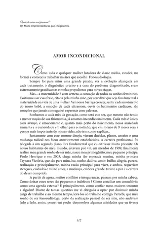 Quais de mim você procura?
112
Amor Incondicional
Como toda e qualquer mulher lutadora de classe média, estudei, me
formei e comecei a trabalhar na área que escolhi: Fonoaudiologia.
Sempre foi para mim uma grande paixão, ver a evolução alcançada em
cada tratamento, o diagnóstico preciso e a cura do problema diagnosticado, eram
extremamente gratificantes e molas propulsoras para novas etapas.
Mas... a maternidade é com certeza, a coroação de todos os sonhos femininos.
Costumo usar essa frase, citada pela minha mãe, por acreditar que seja fundamental a
maternidade na vida de uma mulher. Ver nossa barriga crescer, sentir cada movimento
do nosso bebê, a emoção de cada ultrassom, ouvir os batimentos cardíacos, são
emoções que jamais conseguirei expressar com palavras.
Sonhamos a cada mês da gestação, como será este ser, que mesmo não tendo
a menor noção de sua fisionomia, já amamos incondicionalmente. Cada mês é único,
cada avanço, é emocionante e, quanto mais perto do nascimento, nossa ansiedade
aumenta e a curiosidade em olhar para o rostinho, que em menos de 9 meses será a
pessoa mais importante de nossas vidas, não tem como explicar...
Juntamente com esse enorme desejo, vieram dúvidas, planos, anseios e uma
mudança radical nos focos anteriormente estabelecidos. A carreira profissional, foi
relegada à um segundo plano. Era fundamental que eu estivesse muito presente. Os
novos habitantes do meu mundo, estavam por vir, em meados de 1999, finalmente
realizo meu grande sonho de ser mãe, nasce meu primogênito, meu pequeno príncipe,
Paulo Henrique e em 2003, chega minha tão esperada menina, minha princesa
Taynara Victória, que são para mim, luz, sonho, dádiva, amor, brilho, alegria, pureza,
realização e principalmente, minha razão principal para viver, e ambos, requeriam
atenções, cuidados e muito amor, a mudança, embora grande, trouxe a paz e a certeza
do dever cumprido.
A partir de agora, muitos conflitos e inseguranças, passam por minha cabeça.
Como deixar esses seres tão pequenos e indefesos ? Como conciliar um consultório,
como uma agenda extensa? E principalmente, como confiar meus maiores tesouros
a alguém? Diante de tantas questões me vi obrigada a optar por dinimuir minha
carga de trabalho e ao mesmo tempo, leva-los ao trabalho comigo. Percebi, que meu
sonho de ser fonoaudióloga, perto da realização pessoal de ser mãe, não andavam
lado a lado, assim, pensei em poder desenvolver algumas atividades que eu tivesse
50 Mães empreendedoras que chegaram lá
 
