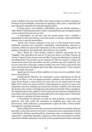 Quais de mim você procura?
113
prazer e pudesse estar com meus filhos mais tempo, porque em minha concepção, a
formação da personalidade, construção da segurança, tanto como a autoestima dos
meus pequenos, dependia da minha participação efetiva
O tempo passa e traz batalhas e dificuldades, mas sem dúvida nenhuma, o
saldo obtido é infinitamente positivo. Nada é mais gratificante que acompanhar passo
a passo o desenvolvimento de sua “cria”.
A maternidade, nos dá uma visão do mundo jamais vista, e também a
propriedade de olhar para dentro, com muita clareza e constatar o quão preenchidos
estamos, com o amor de nossos filhos.
Porém...eles crescem, começam a criar asas e a vida assume novos rumos.
Fatalmente passamos por momentos conturbados, relacionamentos amorosos se
encerram, embora nos parecendo improvável, um dia se descobre a alma gêmea, não
qualquer alma gêmea, mas aquela que coloca flores no seu caminho.
Pois é, depois de 3 anos sozinha, conheci o Marcelo, que trouxe em sua
“bagagem” uma experiência de mais de 15 anos com flores e seu filho, Vinicius, de
14 anos. E agora? Como seria ter mais um filho? Como seria administrar a relação de
três adolescentes? Sem perceber, eu já o chamava de “filho do coração” e o tratava, da
mesma forma como trato meus filhos, mas devo confessar, que não é nada fácil. Isso
era novo para mim, até porque, sempre acreditei num amor único e que jamais teria
outro relacionamento com alguém que tivesse filhos. Que surpresa!!! Como o destino
pode nos pregar uma peça!!
Aquele que me trouxe as flores também me trouxe uma nova realidade. Assim
nasce a nossa história.
Gradativamente Marcelo e Eu, começamos a trocar experiências de vida, de
trabalho, de filhos e com essa ligação passamos a planejar uma empresa juntos. As
coisas foram fluindo e como maneira de mais uma vez me manter perto de meus
filhos, fiz de minha casa, nosso escritório. Assim passamos a conviver os cinco e nos
adaptando a essa nova realidade, pois era preciso conciliar o trabalho, lazer, horas para
dar atenção a eles, ciúmes e até brigas para que pudessem entender todas as mudanças.
Era importante para mim, explicar o motivo pelo qual nós estávamos trabalhando em
casa e deixar claro que isso faria com que pudéssemos estar sempre juntos! Felizmente,
tudo começou a caminhar de forma crescente.
A necessidade de expansão, era cada vez mais premente e não poderíamos
ignorá-la, com tudo, ainda não reuníamos as condições para tanto, mas com
perseverança, muita dedicação e principalmente o apoio de toda a minha família,
conseguimos a expansão necessária.
Nascia a Maná Flores, nome que representava, além das nossas iniciais, alimento
que todos os dias Deus provia ao seu povo. Começamos nossas importações de flores
e distribuição, abrimos uma floricultura, começamos atuar em decorações, eventos
corporativos, casamentos, batizados, congressos, enfim, flores para todas as ocasiões.
Com muito trabalho, dedicação e um amor enorme, gradativamente fomos colocando
 
