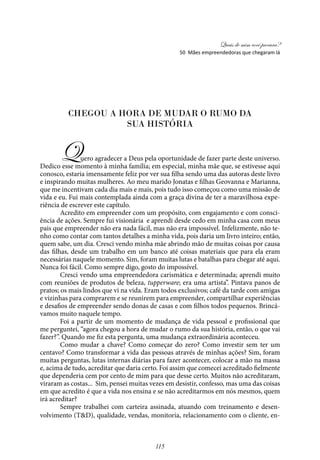 Quais de mim você procura?
115
CHEGOU A HORA DE MUDAR O RUMO DA
SUA HISTÓRIA
Quero agradecer a Deus pela oportunidade de fazer parte deste universo.
Dedico esse momento à minha família; em especial, minha mãe que, se estivesse aqui
conosco, estaria imensamente feliz por ver sua filha sendo uma das autoras deste livro
e inspirando muitas mulheres. Ao meu marido Jonatas e filhas Geovanna e Marianna,
que me incentivam cada dia mais e mais, pois tudo isso começou como uma missão de
vida e eu. Fui mais contemplada ainda com a graça divina de ter a maravilhosa expe-
riência de escrever este capítulo.
Acredito em empreender com um propósito, com engajamento e com consci-
ência de ações. Sempre fui visionária e aprendi desde cedo em minha casa com meus
pais que empreender não era nada fácil, mas não era impossível. Infelizmente, não te-
nho como contar com tantos detalhes a minha vida, pois daria um livro inteiro; então,
quem sabe, um dia. Cresci vendo minha mãe abrindo mão de muitas coisas por causa
das filhas, desde um trabalho em um banco até coisas materiais que para ela eram
necessárias naquele momento. Sim, foram muitas lutas e batalhas para chegar até aqui.
Nunca foi fácil. Como sempre digo, gosto do impossível.
Cresci vendo uma empreendedora carismática e determinada; aprendi muito
com reuniões de produtos de beleza, tupperware; era uma artista”. Pintava panos de
pratos; os mais lindos que vi na vida. Eram todos exclusivos; café da tarde com amigas
e vizinhas para comprarem e se reunirem para empreender, compartilhar experiências
e desafios de empreender sendo donas de casas e com filhos todos pequenos. Brincá-
vamos muito naquele tempo.
Foi a partir de um momento de mudança de vida pessoal e profissional que
me perguntei, “agora chegou a hora de mudar o rumo da sua história, então, o que vai
fazer?”. Quando me fiz esta pergunta, uma mudança extraordinária aconteceu.
Como mudar a chave? Como começar do zero? Como investir sem ter um
centavo? Como transformar a vida das pessoas através de minhas ações? Sim, foram
muitas perguntas, lutas internas diárias para fazer acontecer, colocar a mão na massa
e, acima de tudo, acreditar que daria certo. Foi assim que comecei acreditado fielmente
que dependeria cem por cento de mim para que desse certo. Muitos não acreditaram,
viraram as costas... Sim, pensei muitas vezes em desistir, confesso, mas uma das coisas
em que acredito é que a vida nos ensina e se não acreditarmos em nós mesmos, quem
irá acreditar?
Sempre trabalhei com carteira assinada, atuando com treinamento e desen-
volvimento (T&D), qualidade, vendas, monitoria, relacionamento com o cliente, en-
50 Mães empreendedoras que chegaram lá
 
