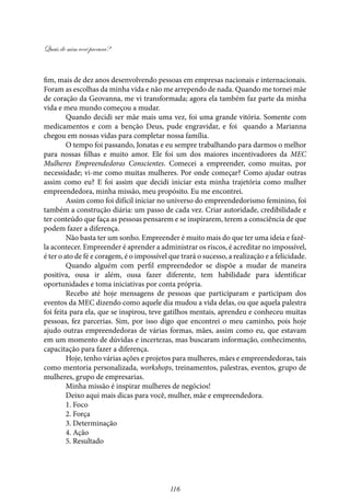 Quais de mim você procura?
116
fim, mais de dez anos desenvolvendo pessoas em empresas nacionais e internacionais.
Foram as escolhas da minha vida e não me arrependo de nada. Quando me tornei mãe
de coração da Geovanna, me vi transformada; agora ela também faz parte da minha
vida e meu mundo começou a mudar.
Quando decidi ser mãe mais uma vez, foi uma grande vitória. Somente com
medicamentos e com a benção Deus, pude engravidar, e foi quando a Marianna
chegou em nossas vidas para completar nossa família.
O tempo foi passando, Jonatas e eu sempre trabalhando para darmos o melhor
para nossas filhas e muito amor. Ele foi um dos maiores incentivadores da MEC
Mulheres Empreendedoras Conscientes. Comecei a empreender, como muitas, por
necessidade; vi-me como muitas mulheres. Por onde começar? Como ajudar outras
assim como eu? E foi assim que decidi iniciar esta minha trajetória como mulher
empreendedora, minha missão, meu propósito. Eu me encontrei.
Assim como foi difícil iniciar no universo do empreendedorismo feminino, foi
também a construção diária: um passo de cada vez. Criar autoridade, credibilidade e
ter conteúdo que faça as pessoas pensarem e se inspirarem, terem a consciência de que
podem fazer a diferença.
Não basta ter um sonho. Empreender é muito mais do que ter uma ideia e fazê-
la acontecer. Empreender é aprender a administrar os riscos, é acreditar no impossível,
é ter o ato de fé e coragem, é o impossível que trará o sucesso, a realização e a felicidade.
Quando alguém com perfil empreendedor se dispõe a mudar de maneira
positiva, ousa ir além, ousa fazer diferente, tem habilidade para identificar
oportunidades e toma iniciativas por conta própria.
Recebo até hoje mensagens de pessoas que participaram e participam dos
eventos da MEC dizendo como aquele dia mudou a vida delas, ou que aquela palestra
foi feita para ela, que se inspirou, teve gatilhos mentais, aprendeu e conheceu muitas
pessoas, fez parcerias. Sim, por isso digo que encontrei o meu caminho, pois hoje
ajudo outras empreendedoras de várias formas, mães, assim como eu, que estavam
em um momento de dúvidas e incertezas, mas buscaram informação, conhecimento,
capacitação para fazer a diferença.
Hoje, tenho várias ações e projetos para mulheres, mães e empreendedoras, tais
como mentoria personalizada, workshops, treinamentos, palestras, eventos, grupo de
mulheres, grupo de empresarias.
Minha missão é inspirar mulheres de negócios!
Deixo aqui mais dicas para você, mulher, mãe e empreendedora.
1. Foco
2. Força
3. Determinação
4. Ação
5. Resultado
 