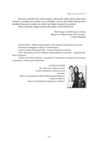 Quais de mim você procura?
117
Sim meu caminho está sendo traçado e abençoado, então vamos juntas fazer
acontecer. Acredite em si mesma, no seu trabalho e na sua vida. Muito mais que uma
satisfação financeira, realizar um sonho é privilégio de quem faz acontecer.
Então, responda, chegou sua hora de mudar o rumo da história?
“Não busque ser melhor que os outros.
Busque ser melhor do que você era antes”.
(Carlos Hilsdorf)
Patrícia Duarte - Mulher, Empreendedora, Mãe, Palestrante, Educadora Corporativa.
Formada em Pedagogia em ênfase em administração.
Leader Coaching Training pelo IBC – Instituto Brasileiro de Coaching.
CEO e Idealizadora da M.E.C Mulheres Empreendedoras Conscientes – Inspirando Mu-
lheres de Negócios.
CEO da T&D Slides de Mestres- Consultoria de Treinamentos e Desing de Apresentações
Corporativas e Mentora para Palestrantes.
Patrícia Duarte
Site : http://mec-mulheres.com.br/
E-mail: contato@mec-mulheres.com.br
Facebook:
https://www.facebook.com/MEC.MulheresEmpreendedoras/
Grupo de Mulheres:
https://www.facebook.com/groups/mec.mulheres/
 