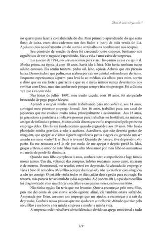 Quais de mim você procura?
119
no quarto para fazer a contabilidade do dia. Meu primeiro aprendizado do que seria
fluxo de caixa, eram dois cadernos: um dos fiados e outro de toda venda do dia.
Apoiamo-nos no sofrimento um do outro e o trabalho na bomboniere nos ocupou.
Seu comércio de vendas de doce foi crescendo junto conosco. Sentíamo-nos
orgulhosos de ver o negócio expandindo. Mas a vida é uma caixa de surpresas.
Em janeiro de 1994, nos arrumávamos para viajar, limpamos a casa e o quintal.
Minha prima, na época já com 18 anos, havia ido à feira. Não havia nenhum outro
adulto conosco. Ela sentiu tontura, pediu sal, leite, açúcar. Achava que era pressão
baixa. Demos tudo o que pediu, mas acabou por cair no quintal, sofrendo um derrame.
Enquanto esperávamos alguém para levá-la ao médico, ela olhou para mim, sorriu
e disse que eu era forte e guerreira e que eu e meus irmãos nunca deveríamos nos
revoltar com Deus, mas sim confiar nele porque sempre iria nos proteger. Foi a última
vez que a vi com vida.
Nas férias de julho 1997, meu irmão caçula, com 10 anos, foi atropelado
brincando de pega-pega e faleceu.
Aprendi a ocupar minha mente trabalhando para não sofrer e, aos 14 anos,
consegui meu primeiro emprego formal. Aos 16 anos, trabalhei para um casal de
japoneses que me ensinou muita coisa, principalmente a economizar. Aos 18 anos,
já gerenciava a pastelaria e indicava pessoas para trabalhar no hortifruti, na maioria,
amigos de infância e primos. Muitos ainda dizem que eu fui responsável pelo primeiro
emprego deles. Eles foram fundamentais quando engravidei, aos 19 anos. Não havia
planejado minha gravidez e não a aceitava. Acreditava que não deveria gostar de
ninguém, que apegar-se e amar alguém significaria perda e agora eu, gerando um ser
amado em meu ventre! E se Deus o levasse? Quando ele nasceu, tive depressão pós-
parto. Eu me recusava a vê-lo ele por medo de me apegar e depois perdê-lo. Mas,
graças a Deus, o amor de mãe falou mais alto. Meu amor por meu filho só aumentava
e o medo de perdê-lo, diminuía.
Quando meu filho completou 4 anos, conheci outro companheiro e logo fomos
morar juntos. Um dia, voltando das compras, ladrões roubaram nosso carro, atiraram
e ele morreu. Desmoronei, me revoltei, entrei em depressão, fui afastada do emprego e
vivia à base de remédios. Meu filho, sempre do meu lado, não queria ficar com ninguém
a não ser comigo. O pai dele vinha todos os dias cuidar dele e pedia para eu reagir. Eu
tentava, mas parecia ter acumulado todas as perdas. Até que em 2011, o pai do meu filho
foi diagnosticado com um câncer encefálico e em quatro meses, entrou em óbito.
Não tinha opção. Eu teria que me levantar. Queria recomeçar pelo meu filho,
pois me dei conta de que estava sendo egoísta; afinal, ele também estava sofrendo.
Amparada por Deus, arrumei um emprego que me ajudou a recomeçar e a sair da
depressão. Conheci novas pessoas que me ajudaram a melhorar. Atitude que tive pelo
meu filho e me levou a ter minha empresa e mudar a minha vida.
A empresa onde trabalhava abriu falência e devido ao apego emocional a tudo
 