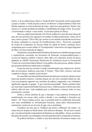 Quais de mim você procura?
12
inteiro. E já na adolescência, ditava a “moda do belo” foi quando resolvi empreender
e passei a vender a “moda de praia carioca”, ali aflorava “a empreendedora”. Ôpa! Sem
dúvida, ingressei na comercialização de trajes esportivos para ginástica “fitness” que
tornou-se a minha atividade de trabalho e rentabilidade até chegar a hora de encarar
a Universidade e realizar o meu sonho: Licenciatura plena em Dança.
Moro na capital mais feminina (54,13% de mulheres) e uma das mais idosas do
país, por isso priorizei este segmento em minhas escolhas profissionais. Assim, há 10
anos, existe o projeto “Vibra Vida” que tornou-se um método conceituado em técnicas
de dança, embasado no conceito do Envelhecimento Ativo. Tornei-me coreografa
do Grupo de Competição da Terceira Idade da cidade de Santos, resultado nunca
conquistado para a nossa cidade. O “tricampeonato” consecutivo nos Jogos Regionais
do Idoso foi uma avalanche de alegrias.
Atualmente,souprofissionaldaPrefeituradeSantosem trabalhointergeracional
e construtivista, executado nas Secretarias de Educação (crianças/adolescentes) e
na área de Esportes (adultos e idosos). Mais além, sou voluntária através da dança
adaptada na ABASE (Associação Beneficente de Assistência Social ao Excepcional
“Centro de Convivência Maria Helena”) com público alvo para jovens, adultos e idosos
que possuem deficiência intelectual ou múltipla.
O que me mais me encanta é o poder transformador que a dança tem. Através
dela, nos tornamos melhores, mais sutis. O Projeto “Vibra Vida” cresceu e está mais
completo ao abraçar também Ações Sociais.
Ser uma líder movida pela determinação da atleta que um dia fui, aliada a eterna
busca por projetos maiores, o destino lançou-me um novo caminhar diante da vida.
Com essa proposta ingressei nos caminhos da política, resgatando o seu verdadeiro
significado, segundo os gregos: “o que cuida da comunidade”. Muito centrada a lutar
por uma maior representatividade feminina, busco melhorias para os idosos que tanto
admiro, além de uma visão ampliada para os deficientes e crianças, todos no meu
pensamento e coração.
Tendo a certeza absoluta de que a educação é uma poderosa ferramenta de
transformação em nossas vidas, aceitei o desafio e sou candidata a Vereadora em
Santos – SP. Nessa conduta, penso que a sociedade pode ser melhorada, abarcando
com mais sensibilidade as reivindicações humanas, sejam pelos relacionamentos,
sentimentos, modos de ser, de estar, de agir e de se manifestar.
Considero, por fim, que as “mulheres que fazem a diferença” são muitas em
várias áreas de atuação no Brasil inteiro. Elas merecem destaque. Há um novo cenário
que vem descortinando a importância do feminino na vida pública. Somos, na maioria
dos países do mundo, um contingente crescente populacional se comparado aos homens.
Na política brasileira, a mulher é uma desconhecida. Precisamos romper com
 