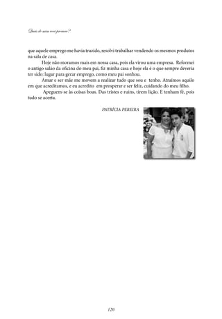Quais de mim você procura?
120
que aquele emprego me havia trazido, resolvi trabalhar vendendo os mesmos produtos
na sala de casa.
Hoje não moramos mais em nossa casa, pois ela virou uma empresa. Reformei
o antigo salão da oficina do meu pai, fiz minha casa e hoje ela é o que sempre deveria
ter sido: lugar para gerar emprego, como meu pai sonhou.
Amar e ser mãe me movem a realizar tudo que sou e tenho. Atraímos aquilo
em que acreditamos, e eu acredito em prosperar e ser feliz, cuidando do meu filho.
Apeguem-se às coisas boas. Das tristes e ruins, tirem lição. E tenham fé, pois
tudo se acerta.
Patrícia Pereira
 