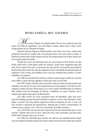Quais de mim você procura?
121
Minha família, meu alicerce
Meu nome é Pepita, na verdade Josefa. Poucos me conhecem por este
nome. Sou filha de espanhóis, e ali, toda Pepita é Josefa, assim como o Pepe é José.
Sempre gostei de ser chamada de Pepita.
Quando meu pai chegou ao Brasil sozinho, com vinte e nove anos, tinha como
profissão marceneiro, e minha mãe, com dezessete anos, veio com os pais e irmãos. A
família da minha mãe vendia roupas na feira. Ela sempre gostou de roupas (talvez por
isso eu goste tanto de moda).
Estudei dos cinco aos dezessete anos em uma escola no Bom Retiro, em São
Paulo, onde nasci. Como gosto muito de crianças, resolvi fazer magistério para dar
aula. Com o passar dos anos, a marcenaria do meu pai foi se tornando uma indústria
de divisórias; daí, resolvi de, além do magistério, fazer a faculdade de administração de
empresas. Com 16 anos, fui trabalhar com o meu pai, estudava pela manhã e, à tarde,
trabalhava na empresa.
Em 1986, em um baile de Carnaval, conhecia a pessoa que escolhi ser o pai dos
meus filhos, e quem até hoje agradeço a Deus por estar ao meu lado.
Em 1987, minha vida deu uma reviravolta. Meu pai tinha um funcionário que
trabalhou com ele por 23 anos. Foi comprovado que era psicopata. Certo dia, foi até a
empresa e matou meu pai. Nessa época, eu e meus irmãos trabalhávamos na empresa
dele. Minha irmã tem formação de Direito e trabalhava no ramo. Ficamos com a
empresa por quatro anos após seu falecimento.
Em 1989, resolvi me casar; momento único de felicidade. Após dois anos,
parei de trabalhar porque havíamos fechado a empresa, e veio o meu desespero: como
pagar a contas? Com meu salário, pagávamos todas as despesas de casa, e com o do
meu marido, a prestação do apartamento. Aprendi que o medo é momentâneo. Se
mantivermos a calma e a fé, a vida vai se ajustando da melhor maneira.
Em 12/07/1991, dei um presente especial de Dia dos Namorados para o meu
marido: Gabriel, hoje com 25 anos. Após três anos, outro presentão, em outra data,
28/07/1994: Gustavo, hoje com 22 anos.
Em 1996, fui convidada para montar um café em um estabelecimento, fiquei
com essa empresa durante apenas sete meses; tempo necessário para saber que existem
50 Mães empreendedoras que chegaram lá
 