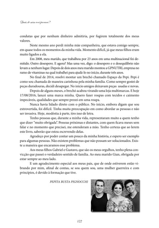 Quais de mim você procura?
122
condutas que por nenhum dinheiro admitiria, por fugirem totalmente dos meus
valores.
Neste mesmo ano perdi minha mãe companheira, que estava comigo sempre,
em quase todos os momentos da minha vida. Momento difícil, já que meus filhos eram
muito ligados a ela.
Em 2008, meu marido, que trabalhou por 23 anos em uma multinacional foi de-
mitido. Outro desespero. E agora? Mas uma vez, digo: o desespero e o desequilíbrio não
levamanenhumlugar.DepoisdedoisanosmeumaridomontouaGPNUTRI,empresano
ramo de vitaminas na qual trabalhei para ajudá-lo no início, durante três anos.
No final de 2014, resolvi montar um brechó chamado Espaço da Pepi. Pepi é
como sou chamada de maneira carinhosa pela minha família. Como sempre gostei de
peças duradouras, decidi desapegar. No início amigos deixavam peças usadas e novas.
Depois de alguns meses, o brechó acabou virando uma loja multimarcas. E hoje
17/08/2016, lancei uma marca minha. Quero fazer roupas com tecidos e caimento
impecáveis, qualidades que sempre prezei em uma roupa.
Nunca havia lidado direto com o público. No início, embora digam que sou
extrovertida, foi difícil. Tinha muita preocupação em como abordar as pessoas e não
ser invasiva. Hoje, modéstia à parte, tiro isso de letra.
Tenho pessoas que, durante a minha vida, representaram muito a quem tenho
que dizer “muito obrigada”. Pessoas próximas e distantes, com quem ficava meses sem
falar e no momento que precisei, me estenderam a mão. Tenho certeza que ao lerem
este livro, saberão que estou escrevendo delas.
Agradeço por poder contar um pouco da minha história, e espero ser exemplo
para algumas pessoas. Não existem problemas que não possam ser solucionados. Exis-
te a maneira que encaramos esse problema.
Aos meus filhos Gabriel e Gustavo, que são os meus orgulhos, tenho plena con-
vicção que passei o verdadeiro sentido de família. Ao meu marido Gian, obrigada por
estar sempre ao meu lado.
E um agradecimento especial aos meus pais, que de onde estiverem estão vi-
brando por mim, afinal de contas, se sou quem sou, uma mulher guerreira e com
princípios, é devido à formação que tive.
Pepita Busta Pignocchi
 