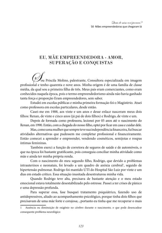 Quais de mim você procura?
123
EU, MÃE EMPREENDEDORA - AMOR,
SUPERAÇÃO E CONQUISTAS
Sou Priscila Molino, palestrante, Consultora especializada em imagem
profissional e tenho quarenta e nove anos. Minha origem é de uma família de classe
média, da qual sou a primeira filha de três. Meus pais eram comerciantes, como eram
conhecidos naquela época, pois o termo empreendedorismo ainda não havia ganhado
tanta força e proporção Eram empreendedores, sem saber.
Estudei em escolas públicas e minha primeira formação foi o Magistério. Atuei
como professora em escolas particulares, desde então.
Casei-me em 1988, aos vinte e um anos e desse enlace nasceram meus dois
filhos: Renan, de vinte e cinco anos (já pai de dois filhos) e Rodrigo, de vinte e um.
Depois de formada como professora, lecionei por 05 anos até o nascimento do
Renan, em 1990. Então, com a chegada do nosso filho, optei por ficar em casa e cuidar dele.
Mas,comoumamulherquesempretevesuaindependênciafinanceira,fuibuscar
atividades alternativas que pudessem me completar profissional e financeiramente.
Então comecei a aprender e empreender, vendendo cosméticos, semijoias e roupas
íntimas femininas.
Também exerci a função de corretora de seguros de saúde e de automóveis, o
que na época foi bastante gratificante, pois conseguia conciliar minha atividade como
mãe e ainda ter minha própria renda.
Com o nascimento do meu segundo filho, Rodrigo, que devido a problemas
intrauterinos e neonatais, foi levado a um quadro de anóxia cerebral1
, seguido de
hipertensão pulmonar. Rodrigo foi mantido UTI do Hospital São Luiz por vinte e um
dias em estado crítico. Essa situação inusitada desestruturou minha vida.
Quando Rodrigo teve alta, precisava de bastante atenção e o meu estado
emocional estava totalmente desestabilizado pelo estresse. Passei a ter crises de pânico
e uma depressão profunda.
Para superar essa, fase busquei tratamento psiquiátrico, fazendo uso de
antidepressivos, aliado ao acompanhamento psicológico, porque tinha dois filhos que
precisavam de uma mãe forte e corajosa; , portanto eu tinha que me recuperar o mais
1 Ausência ou diminuição de oxigênio no cérebro durante o nascimento, o que pode desencadear
consequente problema neurológico			
50 Mães empreendedoras que chegaram lá
 
