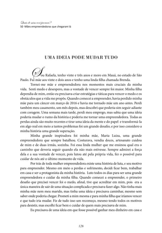 Quais de mim você procura?
126
UMA IDEIA PODE MUDAR TUDO
Sou Rafaela, tenho vinte e três anos e moro em Mauá, no estado de São
Paulo. Fui mãe aos vinte e dois anos e tenho uma linda filha chamada Brenda. 	
Tornei-me mãe e empreendedora nos momentos mais cruciais da minha
vida. Senti medo e desespero, mas a vontade de vencer sempre foi maior. Minha filha
dependia de mim, então eu precisava criar estratégias e táticas para vencer o medo e os
obstáculos que a vida me propôs. Quando comecei a empreender, havia perdido minha
mãe para um câncer em março de 2016 e havia me tornado mãe um ano antes. Perdi
também meu casamento, um mês depois, mas descobri que poderia sim seguir adiante
com coragem. Uma semana mais tarde, perdi meu emprego, mas sabia que uma ideia
poderia mudar o rumo da história e poderia me tornar uma empreendedora. Todas as
perdas ainda são muito recentes e tirar uma ideia da mente e do papel e transformá-la
em algo real em meio a tantos problemas foi um grande desafio, e por isso considero a
minha história uma grande superação.
Minha grande inspiradora foi minha mãe, Maria Luiza, uma grande
empreendedora que sempre batalhou. Costurava, vendia doces, artesanato cuidou
de mim e de duas irmãs, sozinha. Foi essa linda mulher que me ensinou qual era o
caminho que deveria seguir quando ela não mais estivesse. Sempre admirei a força
dela e a sua vontade de vencer, pois lutou até pela própria vida, fez o possível para
cuidar de nós até o último momento de vida.
Por trás de toda mulher empreendedora existe uma história de luta, e seu motivo
para empreender. Mesmo em meio a perdas e sofrimento, decidi ficar bem, trabalhar
em casa e ser a protagonista da minha história. Luto todos os dias para ser uma grande
empreendedora e cuidar da minha filha. Quando comecei a empreender, o primeiro
desafio que precisei vencer foi o medo, afinal, tive que acreditar em mim, pois era a
única maneira de sair de uma situação complicada e precisava fazer algo. Não tinha mais
minha mãe nem meu marido, mas tinha uma ideia e precisava caminhar, mesmo sem
saber onde poderia chegar. Prometi a mim mesma e para minha filha que iríamos vencer
e que tudo iria mudar. Fiz de tudo isso um recomeço, mesmo tendo todos os motivos
para desistir, mas escolhi ficar bem e cuidar de quem mais precisava de mim.
Eu precisava de uma ideia em que fosse possível ganhar meu dinheiro em casa e
50 Mães empreendedoras que chegaram lá
 