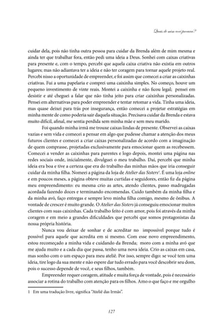 Quais de mim você procura?
127
cuidar dela, pois não tinha outra pessoa para cuidar da Brenda além de mim mesma e
ainda ter que trabalhar fora, então pedi uma ideia a Deus. Sonhei com caixas criativas
para presente e, com o tempo, percebi que aquela caixa criativa não existia em outros
lugares; mas não adiantava ter a ideia e não ter coragem para tornar aquele projeto real.
Percebi nisso a oportunidade de empreender, e foi assim que comecei a criar as caixinhas
criativas. Fui a uma papelaria e comprei uma caixinha simples. No começo, houve um
pequeno investimento de vinte reais. Montei a caixinha e não ficou legal; pensei em
desistir e até cheguei a falar que não tinha jeito para criar caixinhas personalizadas.
Pensei em alternativas para poder empreender e tentar retomar a vida. Tinha uma ideia,
mas quase deixei para trás por insegurança, então comecei a projetar estratégias em
minha mente de como poderia sair daquela situação. Precisava cuidar da Brenda e estava
muito difícil, afinal, me sentia perdida sem minha mãe e sem meu marido.
Foi quando minha irmã me trouxe caixas lindas de presente. Observei as caixas
vazias e sem vida e comecei a pensar em algo que pudesse chamar a atenção dos meus
futuros clientes e comecei a criar caixas personalizadas de acordo com a imaginação
de quem comprasse, projetadas exclusivamente para emocionar quem as recebessem.
Comecei a vender as caixinhas para parentes e logo depois, montei uma página nas
redes sociais onde, inicialmente, divulguei o meu trabalho. Daí, percebi que minha
ideia era boa e tive a certeza que era do trabalho das minhas mãos que iria conseguir
cuidar da minha filha. Nomeei a página da loja de Atelier das Sisters1
. É uma loja online
e em poucos meses, a página obteve muitas curtidas e seguidores, então fiz da página
meu empreendimento: eu mesma crio as artes, atendo clientes, passo madrugadas
acordada fazendo doces e terminando encomendas. Cuido também da minha filha e
da minha avó, faço entregas e sempre levo minha filha comigo, mesmo de ônibus. A
vontade de crescer é muito grande. O Atelier das Sisters já conseguiu emocionar muitos
clientes com suas caixinhas. Cada trabalho feito é com amor, pois foi através da minha
coragem e em meio a grandes dificuldades que percebi que somos protagonistas da
nossa própria história.
Nunca vou deixar de sonhar e de acreditar no impossível porque tudo é
possível para aquele que acredita em si mesmo. Com esse novo empreendimento,
estou recomeçado a minha vida e cuidando da Brenda; moro com a minha avó que
me ajuda muito e a cada dia que passa, tenho uma nova ideia. Crio as caixas em casa,
mas sonho com o um espaço para meu ateliê. Por isso, sempre digo: se você tem uma
ideia, tire logo da sua mente e não espere dar tudo errado para você descobrir seu dom,
pois o sucesso depende de você, e seus filhos, também.
Empreender requer coragem, atitude e muita força de vontade, pois é necessário
associar a rotina do trabalho com atenção para os filhos. Amo o que faço e me orgulho
1 Em uma tradução livre, significa “Ateliê das Irmãs”.
 