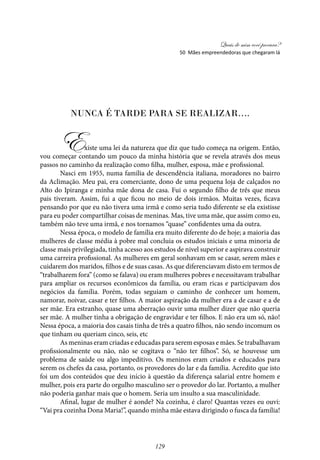 Quais de mim você procura?
129
Nunca é tarde para se realizar….
Existe uma lei da natureza que diz que tudo começa na origem. Então,
vou começar contando um pouco da minha história que se revela através dos meus
passos no caminho da realização como filha, mulher, esposa, mãe e profissional.
Nasci em 1955, numa família de descendência italiana, moradores no bairro
da Aclimação. Meu pai, era comerciante, dono de uma pequena loja de calçados no
Alto do Ipiranga e minha mãe dona de casa. Fui o segundo filho de três que meus
pais tiveram. Assim, fui a que ficou no meio de dois irmãos. Muitas vezes, ficava
pensando por que eu não tivera uma irmã e como seria tudo diferente se ela existisse
para eu poder compartilhar coisas de meninas. Mas, tive uma mãe, que assim como eu,
também não teve uma irmã, e nos tornamos “quase” confidentes uma da outra.
Nessa época, o modelo de família era muito diferente do de hoje; a maioria das
mulheres de classe média à pobre mal concluia os estudos iniciais e uma minoria de
classe mais privilegiada, tinha acesso aos estudos de nivel superior e aspirava construir
uma carreira profissional. As mulheres em geral sonhavam em se casar, serem mães e
cuidarem dos maridos, filhos e de suas casas. As que diferenciavam disto em termos de
“trabalharem fora” (como se falava) ou eram mulheres pobres e necessitavam trabalhar
para ampliar os recursos econômicos da família, ou eram ricas e participavam dos
negócios da família. Porém, todas seguiam o caminho de conhecer um homem,
namorar, noivar, casar e ter filhos. A maior aspiração da mulher era a de casar e a de
ser mãe. Era estranho, quase uma aberração ouvir uma mulher dizer que não queria
ser mãe. A mulher tinha a obrigação de engravidar e ter filhos. E não era um só, não!
Nessa época, a maioria dos casais tinha de três a quatro filhos, não sendo incomum os
que tinham ou queriam cinco, seis, etc
As meninas eram criadas e educadas para serem esposas e mães. Se trabalhavam
profissionalmente ou não, não se cogitava o “não ter filhos”. Só, se houvesse um
problema de saúde ou algo impeditivo. Os meninos eram criados e educados para
serem os chefes da casa, portanto, os provedores do lar e da família. Acredito que isto
foi um dos conteúdos que deu início à questão da diferença salarial entre homem e
mulher, pois era parte do orgulho masculino ser o provedor do lar. Portanto, a mulher
não poderia ganhar mais que o homem. Seria um insulto a sua masculinidade.
Afinal, lugar de mulher é aonde? Na cozinha, é claro! Quantas vezes eu ouvi:
“Vai pra cozinha Dona Maria!”, quando minha mãe estava dirigindo o fusca da família!
50 Mães empreendedoras que chegaram lá
 