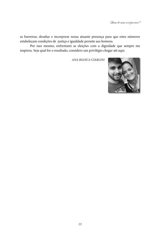 Quais de mim você procura?
13
as barreiras: desafiar e incorporar nossa atuante presença para que estes números
estabeleçam condições de justiça e igualdade perante aos homens.
Por isso mesmo, enfrentarei as eleições com a dignidade que sempre me
inspirou. Seja qual for o resultado, considero um privilégio chegar até aqui.
Ana Bianca Ciarlini
 