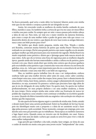 Quais de mim você procura?
130
Eu ficava pensando, qual seria a razão deles (os homens) falarem assim com minha
mãe que era tão valente e corajosa a ponto de sair dirigindo na rua!
Assim, fui crescendo vendo as mulheres da minha família cuidando de seus
filhos, maridos e casas. Eu também tinha a certeza de que iria me casar, ter meus filhos
e minha casa para cuidar. Eu sempre quis ser mãe e nunca passou pela minha cabeça
a ideia de não ser. Para mim, ser mãe era o maior mistério da natureza feminina,
pois como o corpo de uma mulher tinha o poder de gerar uma vida que cresce e se
desenvolve dentro de seu ventre e, que depois de nove luas (como as antigas falavam),
nasce como um bebê pronto para viver?
Me lembro que desde muito pequena, minha mãe Dna. Wanda e minha
avó Rosinha, contavam muitas histórias de partos que minha bisavó Thereza havia
realizado no seu tempo. Ela foi uma grande parteira cujo maior orgulho era de atender
qualquer mulher que dela precisasse para esse momento tão sagrado. Minha bisavó era
muito respeitada como parteira e dizem que o Ipiranga quase todo nasceu através de
suas mãos. Acho que ela se tornou uma força de segurança para as mulheres daquela
época, quando ainda não haviam maternidades e ainda a cultura era de parteira, parto
normal e em casa. Quero ainda dizer que minha mãe contava que ela pouco ganhava
pelo seu trabalho como parteira e que a maioria das vezes este retorno era em forma de
galinhas, ovos, etc. Acho que o mais importante para ela era a consciência de um bom
trabalho realizado e mais uma mãe feliz e um bebê em segurança.
Mas, eu também queria trabalhar fora de casa e ser independente, embora
soubesse tudo que uma mulher deveria saber antes de casar, como: saber cozinhar,
como limpar uma casa, como cuidar das roupas, lavar, passar, fazer o abastecimento da
casa, receber visitas, fazer festas, jantares, contas a pagar e planejamento do orçamento
doméstico, ou seja, economia! Eu pensava e achava que precisava fazer algo além do
que já era da obrigação de uma mulher fazer. Eu queria mais. Eu queria me realizar
profissionalmente, ter meu próprio dinheiro e ser uma mulher moderna, a frente
do meu tempo. Ouvia sempre minha mãe contar sobre sua frustração de nunca ter
podido dar sequência a seus estudos e nem continuar a trabalhar no escritório quando
se casou. Quando ela falava transmitia toda sua angústia e não aceitação em relação ao
destino que lhe impuseram.
Eu não queria de forma alguma seguir o caminho de minha mãe. Então, estudei
e desejei muito fazer uma carreira profissional. Entrei na Faculdade de Serviço Social,
pois me identifiquei muito com a proposta e a ideia de ser assistente social e fazer
algo pelas pessoas e pela sociedade. Nesse momento, consegui um emprego, pois com
dezoito anos meu pai permitiu que eu trabalhasse. Nessa época eu também namorava
e logo fiquei noiva. Quando estava no terceiro ano de faculdade, me casei. Estava,
então, com vinte anos de idade e achava que casada eu seria livre para viver a vida de
uma mulher independente.
Logo percebi que trabalhar o dia todo, estudar, fazer estágio, ser dona de casa
e cuidar de marido era muita coisa para uma jovem recém “independente” dar conta.
 