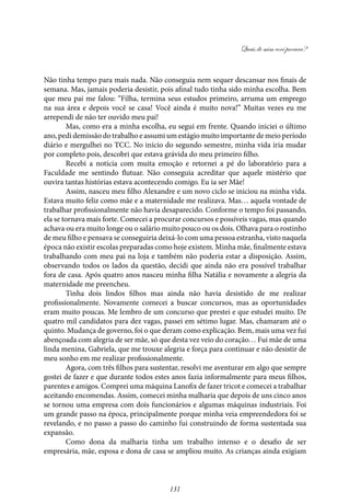 Quais de mim você procura?
131
Não tinha tempo para mais nada. Não conseguia nem sequer descansar nos finais de
semana. Mas, jamais poderia desistir, pois afinal tudo tinha sido minha escolha. Bem
que meu pai me falou: “Filha, termina seus estudos primeiro, arruma um emprego
na sua área e depois você se casa! Você ainda é muito nova!” Muitas vezes eu me
arrependi de não ter ouvido meu pai!
Mas, como era a minha escolha, eu segui em frente. Quando iniciei o último
ano, pedi demissão do trabalho e assumi um estágio muito importante de meio período
diário e mergulhei no TCC. No início do segundo semestre, minha vida iria mudar
por completo pois, descobri que estava grávida do meu primeiro filho.
Recebi a notícia com muita emoção e retornei a pé do laboratório para a
Faculdade me sentindo flutuar. Não conseguia acreditar que aquele mistério que
ouvira tantas histórias estava acontecendo comigo. Eu ia ser Mãe!
Assim, nasceu meu filho Alexandre e um novo ciclo se iniciou na minha vida.
Estava muito feliz como mãe e a maternidade me realizava. Mas… aquela vontade de
trabalhar profissionalmente não havia desaparecido. Conforme o tempo foi passando,
ela se tornava mais forte. Comecei a procurar concursos e possíveis vagas, mas quando
achava ou era muito longe ou o salário muito pouco ou os dois. Olhava para o rostinho
de meu filho e pensava se conseguiria deixá-lo com uma pessoa estranha, visto naquela
época não existir escolas preparadas como hoje existem. Minha mãe, finalmente estava
trabalhando com meu pai na loja e também não poderia estar a disposição. Assim,
observando todos os lados da questão, decidi que ainda não era possível trabalhar
fora de casa. Após quatro anos nasceu minha filha Natália e novamente a alegria da
maternidade me preencheu.
Tinha dois lindos filhos mas ainda não havia desistido de me realizar
profissionalmente. Novamente comecei a buscar concursos, mas as oportunidades
eram muito poucas. Me lembro de um concurso que prestei e que estudei muito. De
quatro mil candidatos para dez vagas, passei em sétimo lugar. Mas, chamaram até o
quinto. Mudança de governo, foi o que deram como explicação. Bem, mais uma vez fui
abençoada com alegria de ser mãe, só que desta vez veio do coração… Fui mãe de uma
linda menina, Gabriela, que me trouxe alegria e força para continuar e não desistir de
meu sonho em me realizar profissionalmente.
Agora, com três filhos para sustentar, resolvi me aventurar em algo que sempre
gostei de fazer e que durante todos estes anos fazia informalmente para meus filhos,
parentes e amigos. Comprei uma máquina Lanofix de fazer tricot e comecei a trabalhar
aceitando encomendas. Assim, comecei minha malharia que depois de uns cinco anos
se tornou uma empresa com dois funcionários e algumas máquinas industriais. Foi
um grande passo na época, principalmente porque minha veia empreendedora foi se
revelando, e no passo a passo do caminho fui construindo de forma sustentada sua
expansão.
Como dona da malharia tinha um trabalho intenso e o desafio de ser
empresária, mãe, esposa e dona de casa se ampliou muito. As crianças ainda exigiam
 