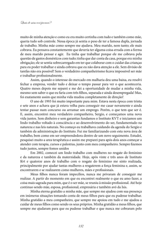 Quais de mim você procura?
132
muito de minha atenção e como eu era muito certinha com tudo e também como mãe,
queria tudo sob controle. Nessa época já sentia o peso de ter a famosa dupla, jornada
de trabalho. Minha mãe como sempre me ajudava. Meu marido, nem tanto; ele mais
cobrava. Eu pensava constantemente que deveria ter alguma coisa errada com a forma
de meu marido pensar e agir. Eu tinha que trabalhar porque ele me cobrava pela
questão de gastos domésticos com tudo; tinha que dar conta da casa, porque era minha
obrigação; ele se sentia sobrecarregado em ter que colaborar com o cuidar das crianças
para eu poder trabalhar e ainda cobrava que eu não dava atenção a ele. Sem divisão de
tarefas não era possível! Sem o verdadeiro companheirismo ficava impossivel ser mãe
e trabalhar profissionalmente.
Assim, quando o interesse do mercado em malharia deu uma baixa, eu resolvi
fechar a empresa, vender tudo e deixar o tempo passar para ver o que aconteceria.
Quatro meses depois me separei e me dei a oportunidade de mudar a minha vida,
mesmo sem saber o que eu faria com três filhos, separada e ainda desempregada! Mas,
foi exatamente assim que minha vida mudou completamente de direção!
O ano de 1993 foi muito importante para mim. Estava nesta época com trinta
e sete anos e achava que já estava velha para conseguir me casar novamente e ainda
tentar passar num concurso ou arrumar um emprego. Porém, o que tem que ser é.
E, assim, encontrei meu verdadeiro companheiro, Sergio, e começamos uma nova
vida juntos. Sem dinheiro e sem garantias fundamos o Instituto KVT e iniciamos um
lindo trabalho voltado à consciência e ao desenvolvimento do ser, fundamentado na
natureza e nas leis naturais. No começo eu trabalhava cuidando da agenda do Sergio e
também da administração do Instituto. Fui me familiarizando com esta nova área de
trabalho, bem como em ser empreendedora dentro de um novo seguimento. Estudei,
pesquisei muito a area terapêutica e assim me preparei para após dois anos começar a
atender com terapia, cursos e palestras, junto com meu companheiro. Sempre fizemos
tudo juntos, sempre fomos unidos
Em 2002, comecei um lindo trabalho com mulheres no resgate do feminino
e da natureza e também da maternidade. Hoje, após vinte e três anos de Instituto
Kvt e quatorze anos de trabalho com o resgate do feminino me sinto realizada,
principalmente por ajudar tantas mulheres a resgaterem a força feminina e, assim, se
encontrarem e se realizarem como mulheres, mães e profissionais.
Meus filhos nunca foram impecílios, nunca me privaram de conseguir me
realizar. A partir do momento em que eu encontrei realmente o que eu amo fazer, a
coisa mais sagrada para mim, que é o ser mãe, se reuniu à missão profissional. Até hoje
continuo sendo mãe, esposa, profissional, empresária e também avó da Isis.
Minha eterna gratidão a minha mãe, que sempre me ajudou com sua presença
em inúmeras situações tomando conta de meus filhos para que eu pudesse trabalhar.
Minha gratidão a meu companheiro, que sempre me apoiou em tudo e me ajudou a
cuidar de meus filhos como sendo os seus próprios. Minha gratidão a meus filhos, que
sempre me ajudaram para que eu pudesse trabalhar e que nunca me cobraram pelo
 