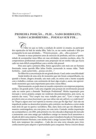 Quais de mim você procura?
134
Primeira posição… plie... nado borboleta,
nado cachorrinho… poesias sem fim…
Cada vez que eu tinha a condição de assistir os ensaios, ou participar
dos espetáculos de balé de minha filha, Taila Lis, eu me sentia realizada e feliz por
acompanhá-la em suas atividades… “Primeira posição… plie… olha a postura!”.
Durante os meus primeiros anos de exercício da profissão, mal tive a oportu-
nidade de acompanhar meus filhos em suas atividades, reuniões escolares, afins. Os
compromissos profissionais assumiam uma proporção tal em minha vida que ficava
cada vez mais difícil compatibilizar com a minha vida pessoal.
Dois anos após a primeira filha, fomos agraciados com mais um ser humano
iluminado: nosso querido filho Julius Emilio, acrescendo às nossas vidas: “Nado
borboleta… nado cachorrinho… poesias sem fim…”
Ter filhos foi a concretização de um grande desejo. Casal, então: uma felicidade!
Ainda lembro de uma série de momentos que não foram compartilhados, ou,
quando o foram, chegava atrasada, saía mais cedo, ou estava com a mente ocupada
com o trabalho a realizar, com sentimento de fazer algo errado e, assim, não aprovei-
tando momentos que eram importantes para mim e meus filhos.
Oportunamente, eu pude atuar no mundo corporativo: em empresas pequenas,
médias e de grande porte. Cada uma exigindo uma posição de envolvimento pessoal
cada vez maior para a chamada “Realização Profissional”. Minha inquietação para
inovação e novos projetos sempre me renderam descontentamentos, pois ouvia, na
maioria das vezes, “Você sempre traz mais trabalho para nós”, “Com o tempo você
perceberá como as coisas funcionam e que suas idéias não são cabíveis e se conformará”,
ou “Daqui a alguns anos você repetirá as mesmas coisas que lhe digo hoje”. Isso não me
impedia de sonhar ou desenvolver projetos, pelo contrário: me desafiava a correr ainda
mais atrás do que eu queria e acreditava. Mas, claro, fazia com que me olhassem de
maneira constrangedora, ora com pena, ora com raiva. Contudo, minha inquietação
me acompanhava e, em 2001, pela primeira vez, fui colocada à disposição do mercado
e juntamente com uma amiga que trabalhava comigo no mesmo local assumimos o
desafio de abrir uma empresa. Nascia, assim, uma Consultoria focada em Treinamento
e Desenvolvimento Humano, com minha irmã e amiga Luciane Paula. Não foi muito
fácil, nem tampouco tão complexo… Cada dia era uma nova situação para viver,
conhecimentos para adquirir e oportunidades para conquistar. Havia o sincero desejo
50 Mães empreendedoras que chegaram lá
 