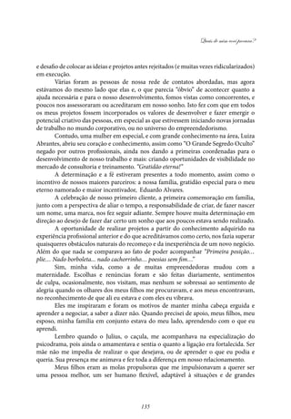 Quais de mim você procura?
135
e desafio de colocar as ideias e projetos antes rejeitados (e muitas vezes ridicularizados)
em execução.
Várias foram as pessoas de nossa rede de contatos abordadas, mas agora
estávamos do mesmo lado que elas e, o que parecia “óbvio” de acontecer quanto a
ajuda necessária e para o nosso desenvolvimento, fomos vistas como concorrentes, e
poucos nos assessoraram ou acreditaram em nosso sonho. Isto fez com que em todos
os meus projetos fossem incorporados os valores de desenvolver e fazer emergir o
potencial criativo das pessoas, em especial as que estivessem iniciando novas jornadas
de trabalho no mundo corporativo, ou no universo do empreendedorismo.
Contudo, uma mulher em especial, e com grande conhecimento na área, Luiza
Abrantes, abriu seu coração e conhecimento, assim como “O Grande Segredo Oculto”
negado por outros profissionais, ainda nos dando a primeiras coordenadas para o
desenvolvimento de nosso trabalho e mais: criando oportunidades de visibilidade no
mercado de consultoria e treinamento. “Gratidão eterna!”
A determinação e a fé estiveram presentes a todo momento, assim como o
incentivo de nossos maiores parceiros: a nossa família, gratidão especial para o meu
eterno namorado e maior incentivador, Eduardo Alvares.
A celebração de nosso primeiro cliente, a primeira comemoração em família,
junto com a perspectiva de aliar o tempo, a responsabilidade de criar, de fazer nascer
um nome, uma marca, nos fez seguir adiante. Sempre houve muita determinação em
direção ao desejo de fazer dar certo um sonho que aos poucos estava sendo realizado.
A oportunidade de realizar projetos a partir do conhecimento adquirido na
experiência profissional anterior e do que acreditávamos como certo, nos fazia superar
quaisqueres obstáculos naturais do recomeço e da inexperiência de um novo negócio.
Além do que nada se comparava ao fato de poder acompanhar “Primeira posição…
plie… Nado borboleta... nado cachorrinho… poesias sem fim…”
Sim, minha vida, como a de muitas empreendedoras mudou com a
maternidade. Escolhas e renúncias foram e são feitas diariamente, sentimentos
de culpa, ocasionalmente, nos visitam, mas nenhum se sobressai ao sentimento de
alegria quando os olhares dos meus filhos me procuravam, e aos meus encontravam,
no reconhecimento de que ali eu estava e com eles eu vibrava.
Eles me inspiraram e foram os motivos de manter minha cabeça erguida e
aprender a negociar, a saber a dizer não. Quando precisei de apoio, meus filhos, meu
esposo, minha família em conjunto estava do meu lado, aprendendo com o que eu
aprendi.
Lembro quando o Julius, o caçula, me acompanhava na especialização do
psicodrama, pois ainda o amamentava e sentia o quanto a ligação era fortalecida. Ser
mãe não me impedia de realizar o que desejava, ou de aprender o que eu podia e
queria. Sua presença me animava e fez toda a diferença em nosso relacionamento.
Meus filhos eram as molas propulsoras que me impulsionavam a querer ser
uma pessoa melhor, um ser humano flexível, adaptável à situações e de grandes
 