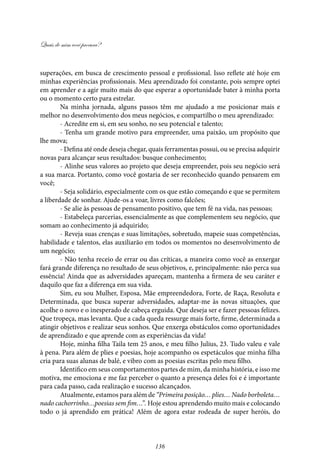 Quais de mim você procura?
136
superações, em busca de crescimento pessoal e profissional. Isso reflete até hoje em
minhas experiências profissionais. Meu aprendizado foi constante, pois sempre optei
em aprender e a agir muito mais do que esperar a oportunidade bater à minha porta
ou o momento certo para estrelar.
Na minha jornada, alguns passos têm me ajudado a me posicionar mais e
melhor no desenvolvimento dos meus negócios, e compartilho o meu aprendizado:
- Acredite em si, em seu sonho, no seu potencial e talento;
- Tenha um grande motivo para empreender, uma paixão, um propósito que
lhe mova;
- Defina até onde deseja chegar, quais ferramentas possui, ou se precisa adquirir
novas para alcançar seus resultados: busque conhecimento;
- Alinhe seus valores ao projeto que deseja empreender, pois seu negócio será
a sua marca. Portanto, como você gostaria de ser reconhecido quando pensarem em
você;
- Seja solidário, especialmente com os que estão começando e que se permitem
a liberdade de sonhar. Ajude-os a voar, livres como falcões;
- Se alie às pessoas de pensamento positivo, que tem fé na vida, nas pessoas;
- Estabeleça parcerias, essencialmente as que complementem seu negócio, que
somam ao conhecimento já adquirido;
- Reveja suas crenças e suas limitações, sobretudo, mapeie suas competências,
habilidade e talentos, elas auxiliarão em todos os momentos no desenvolvimento de
um negócio;
- Não tenha receio de errar ou das críticas, a maneira como você as enxergar
fará grande diferença no resultado de seus objetivos, e, principalmente: não perca sua
essência! Ainda que as adversidades apareçam, mantenha a firmeza de seu caráter e
daquilo que faz a diferença em sua vida.
Sim, eu sou Mulher, Esposa, Mãe empreendedora, Forte, de Raça, Resoluta e
Determinada, que busca superar adversidades, adaptar-me às novas situações, que
acolhe o novo e o inesperado de cabeça erguida. Que deseja ser e fazer pessoas felizes.
Que tropeça, mas levanta. Que a cada queda ressurge mais forte, firme, determinada a
atingir objetivos e realizar seus sonhos. Que enxerga obstáculos como oportunidades
de aprendizado e que aprende com as experiências da vida!
Hoje, minha filha Taila tem 25 anos, e meu filho Julius, 23. Tudo valeu e vale
à pena. Para além de plies e poesias, hoje acompanho os espetáculos que minha filha
cria para suas alunas de balé, e vibro com as poesias escritas pelo meu filho.
Identifico em seus comportamentos partes de mim, da minha história, e isso me
motiva, me emociona e me faz perceber o quanto a presença deles foi e é importante
para cada passo, cada realização e sucesso alcançados.
Atualmente, estamos para além de “Primeira posição… plies… Nado borboleta…
nado cachorrinho…poesias sem fim…”. Hoje estou aprendendo muito mais e colocando
todo o já aprendido em prática! Além de agora estar rodeada de super heróis, do
 