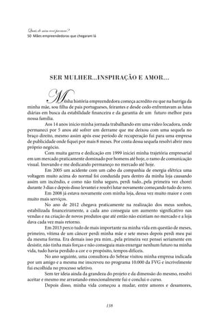 Quais de mim você procura?
138
Ser Mulher...inspiração e amor…
	 Minha história empreendedora começa acredito eu que na barriga da
minha mãe, sou filha de pais portugueses, feirantes e desde cedo enfrentavam as lutas
diárias em busca da estabilidade financeira e da garantia de um futuro melhor para
nossa família.
	 Aos 14 anos inicio minha jornada trabalhando em uma video locadora, onde
permaneci por 5 anos até sofrer um derrame que me deixou com uma sequela no
braço direito, mesmo assim após esse período de recuperação fui para uma empresa
de publicidade onde fiquei por mais 8 meses. Por conta dessa sequela resolvi abrir meu
próprio negócio.
	 Com muita garrra e dedicação em 1999 iniciei minha trajetória empresarial
em um mercado praticamente dominado por homens até hoje, o ramo de comunicação
visual. Inovando e me dedicando permaneço no mercado até hoje.
	 Em 2005 um acidente com um cabo da companhia de energia elétrica uma
voltagem muito acima do normal foi conduzida para dentro da minha loja causando
assim um incêndio, e como não tinha seguro, perdi tudo...pela primeira vez chorei
durante 3 dias e depois disso levantei e resolvi lutar novamente começando tudo do zero.
	 Em 2008 já estava novamente com minha loja, dessa vez muito maior e com
muito mais serviços.
	No ano de 2012 chegava praticamente na realização dos meus sonhos,
estabilizada financeiramente, a cada ano conseguia um aumento significativo nas
vendas e na criação de novos produtos que até então não existiam no mercado e a loja
dava cada vez mais retorno.
	 Em 2013 perco tudo de mais importante na minha vida em questão de meses,
primeiro, vítima de um câncer perdi minha mãe e sete meses depois perdi meu pai
da mesma forma. Era demais isso pra mim...pela primeira vez pensei seriamente em
desistir, não tinha mais forças e não conseguia mais enxergar nenhum futuro na minha
vida, tudo havia perdido a cor e o propósito, tempos difíceis.
	No ano seguinte, uma consultora do Sebrae visitou minha empresa indicada
por um amigo e a mesma me inscreveu no programa 10.000 da FVG e incrivelmente
fui escolhida no processo seletivo.
	 Sem ter ideia ainda da grandeza do projeto e da dimensão do mesmo, resolvi
aceitar e mesmo me arrastando emocionalmente fui e conclui o curso.
	 Depois disso, minha vida começou a mudar, entre amores e desamores,
50 Mães empreendedoras que chegaram lá
 