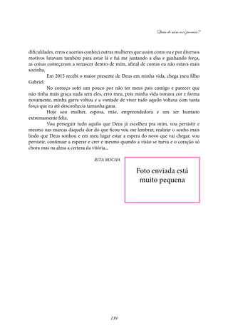 Quais de mim você procura?
139
dificuldades, erros e acertos conheci outras mulheres que assim como eu e por diversos
motivos lutavam também para estar lá e fui me juntando a elas e ganhando força,
as coisas começavam a renascer dentro de mim, afinal de contas eu não estava mais
sozinha.
	 Em 2015 recebi o maior presente de Deus em minha vida, chega meu filho
Gabriel.
	No começo sofri um pouco por não ter meus pais comigo e parecer que
não tinha mais graça nada sem eles, erro meu, pois minha vida tomava cor e forma
novamente, minha garra voltou e a vontade de viver tudo aquilo voltava com tanta
força que eu até desconhecia tamanha gana.
	Hoje sou mulher, esposa, mãe, empreendedora e um ser humano
extremamente feliz.
	 Vou perseguir tudo aquilo que Deus já escolheu pra mim, vou persistir e
mesmo nas marcas daquela dor do que ficou vou me lembrar, realizar o sonho mais
lindo que Deus sonhou e em meu lugar estar a espera do novo que vai chegar, vou
persistir, continuar a esperar e crer e mesmo quando a visão se turva e o coração só
chora mas na alma a certeza da vitória...
Rita Rocha
Foto enviada está
muito pequena
 