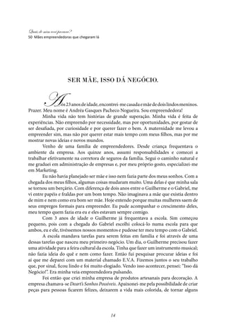 Quais de mim você procura?
14
Ser Mãe, isso dá Negócio.
Aos23anosdeidade,encontrei-mecasadaemãededoislindosmeninos.
Prazer. Meu nome é Andréa Gasques Pacheco Nogueira. Sou empreendedora!
Minha vida não tem histórias de grande superação. Minha vida é feita de
experiências. Não empreendo por necessidade, mas por oportunidades, por gostar de
ser desafiada, por curiosidade e por querer fazer o bem. A maternidade me levou a
empreender sim, mas não por querer estar mais tempo com meus filhos, mas por me
mostrar novas ideias e novos mundos.
Venho de uma família de empreendedores. Desde criança frequentava o
ambiente da empresa. Aos quinze anos, assumi responsabilidades e comecei a
trabalhar efetivamente na corretora de seguros da família. Segui o caminho natural e
me graduei em administração de empresas e, por meu próprio gosto, especializei-me
em Marketing.
Eu não havia planejado ser mãe e isso nem fazia parte dos meus sonhos. Com a
chegada dos meus filhos, algumas coisas mudaram muito. Uma delas é que minha sala
se tornou um berçário. Com diferença de dois anos entre o Guilherme e o Gabriel, me
vi entre papéis e fraldas por um bom tempo. Não imaginava a mãe que existia dentro
de mim e nem como era bom ser mãe. Hoje entendo porque muitas mulheres saem de
seus empregos formais para empreender. Eu pude acompanhar o crescimento deles,
meu tempo quem fazia era eu e eles estavam sempre comigo.
Com 3 anos de idade o Guilherme já frequentava a escola. Sim começou
pequeno, pois com a chegada do Gabriel escolhi colocá-lo numa escola para que
ambos, eu e ele, tivéssemos nossos momentos e pudesse ter meu tempo com o Gabriel.
A escola mandava tarefas para serem feitas em família e foi através de uma
dessas tarefas que nasceu meu primeiro negócio. Um dia, o Guilherme precisou fazer
uma atividade para a feira cultural da escola. Tinha que fazer um instrumento musical;
não fazia ideia do quê e nem como fazer. Então fui pesquisar procurar ideias e foi
aí que me deparei com um material chamado E.V.A. Fizemos juntos o seu trabalho
que, por sinal, ficou lindo e foi muito elogiado. Vendo isso acontecer, pensei: “Isso dá
Negócio!”. Era minha veia empreendedora pulsando.
Foi então que criei minha empresa de produtos artesanais para decoração. A
empresa chamava-se Deart’s Sonhos Possíveis. Apaixonei-me pela possibilidade de criar
peças para pessoas ficarem felizes, deixarem a vida mais colorida, de tornar alguns
50 Mães empreendedoras que chegaram lá
 