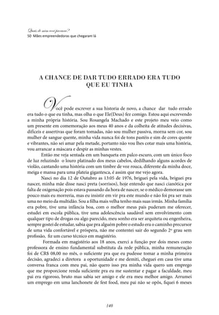 Quais de mim você procura?
140
A chance de dar tudo errado era tudo
que eu tinha
Você pode escrever a sua historia de novo, a chance dar tudo errado
era tudo o que eu tinha, mas olha o que Ele(Deus) fez comigo. Estou aqui escrevendo
a minha própria história. Sou Rosangela Machado e este projeto meu veio como
um presente em comemoração aos meus 40 anos e da colheita de atitudes decisivas,
difíceis e assertivas que foram tomadas, não sou mulher passiva, morna sem cor, sou
mulher de sangue quente, minha vida nunca foi de tons pastéis e sim de cores quente
e vibrantes, não sei amar pela metade, portanto não vou lhes cotar mais uma história,
vou arrancar a máscara e despir as minhas vestes.
Então me veja sentada em um banqueta em palco escuro, com um único foco
de luz reluzindo o louro platinado dos meus cabelos, dedilhando alguns acordes de
violão, cantando uma história com um timbre de voz rouca, diferente da minha doce,
meiga e mansa para uma plateia gigantesca, é assim que me vejo agora.
Nasci no dia 12 de Outubro as 13:05 de 1976, briguei pela vida, briguei pra
nascer, minha mãe disse nasci preta (sorrisos), hoje entendo que nasci cianótica por
falta de oxigenação pois estava passando da hora de nascer, se o médico demorasse um
pouco mais eu morreria, mas eu insistir em vir pra este mundo e não foi pra ser mais
uma no meio da multidão. Sou a filha mais velha tenho mais suas irmãs. Minha família
era pobre, tive uma infância boa, com o melhor meus pais puderam me oferecer,
estudei em escola pública, tive uma adolescência saudável sem envolvimento com
qualquer tipo de drogas ou algo parecido, meu sonho era ser arquiteta ou engenheira,
sempre gostei de estudar, sabia que pra alguém pobre o estudo era o caminho precursor
de uma vida confortável e próspera, não me contentei sair do segundo 2º grau sem
profissão, fiz um curso técnico em magistério.
Formada em magistério aos 18 anos, exerci a função por dois meses como
professora de ensino fundamental substituta da rede pública, minha remuneração
foi de CR$ 08,00 no mês, o suficiente pra que eu pudesse tomar a minha primeira
decisão, agradeci a diretora a oportunidade e me demiti, cheguei em casa tive uma
conversa franca com meu pai, não quero isso pra minha vida quero um emprego
que me proporcione renda suficiente pra eu me sustentar e pagar a faculdade, meu
pai era rigoroso, bruto mas sabia ser amigo e ele era meu melhor amigo. Arrumei
um emprego em uma lanchonete de fest food, meu pai não se opôs, fiquei 6 meses
50 Mães empreendedoras que chegaram lá
 