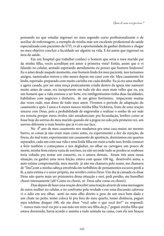 Quais de mim você procura?
141
pensando no que estudar ingressei no meu segundo curso profissionalizante o de
auxiliar de enfermagem, a exemplo de minha mãe um excelente profissional da saúde
especializada com pacientes de UTI, vi ali a oportunidade de ganhar dinheiro e chegar
no meu objetivo concluir a faculdade ser alguém na vida. E foi assim que ingressei na
área da saúde.
Em um hospital que trabalhei conheci o homem que seria o meu marido pai
da minha filha, vocês acreditam em amor a primeira vista? Então, assim que o vi
falando no celular, sentado esperando atendimento eu pensei que homem lindoooo!
Eu o amei desde naquele momento, esse homem lindo foi meu paciente, nos tornamos
amigos, namorados noivos e oito meses depois me casei com ele. Meu casamento foi
lindo, esperado, preparado com muito carinho em cada detalhe. Eu já era uma mulher
e agora casada, por ser uma moça praticamente criada dentro da igreja não namorei
muito antes de casar, era inexperiente em tudo ele dez anos mais velho que eu, era
um homem que a vida ensinou a ser forte, era inteligentíssimo tinha duas faculdades,
habilidoso com negócios e dinheiro, de um gênio fortíssimo, impaciente muitas
das vezes rude, mas dono de todo meu amor. Vivemos o período de adaptação do
casamento e após 2 anos e 6 meses nasceu minha filha Vicktória, fruto de uma oração
sincera com Deus, pois a probabilidade de engravidar e realizar o sonho de ser mãe
era remota porque meus óvulos não amadureciam pra fecundação, lembro como se
fosse hoje do sorriso do meu marido quando ele a pegou no colo pela primeira vez, um
sorriso diferente o mais bonito que já vi em sua face.
No 4⁰ ano de meu casamento nos mudamos pra uma casa maior, no mesmo
bairro, as coisas já não eram mais como antes, eu experimentei a dor da rejeição, da
frieza, do mal trato, experimentei um casamento de aparência, dormíamos em quartos
separados, cada um com sua vida e uma linda filha em meio a tudo isso, ferida comecei
a ferir também e começamos a nos degladiar, no olhar eu carregava um pouco de
morte, minha festa estava vazia de sorrisos, eu não sei onde tudo se perdeu se soubesse
teria voltado pra tentar um conserto, eu o amava demais, foram três anos nessa
situação, eu ganhei uma nova feição, estava com quase 100 kg, desenvolvi asma, a
auto estima comprometida, meu marido já não me chamava pelo nome, me chamava
de “lixo”,com a minha cabeça envolvida em turbilhões de pensamentos escuros perdi a
fé, a auto estima e o amor próprio, me revoltei contra Deus. Um dia já cansada eu disse
Deus não quero mais ser prisioneira dessa situação e orei, pedi perdão, me humilhei
chorei intensamente (ah! Como eu chorei, só Deus sabe como eu chorei).
Dias depois de fazer essa oração descobri uma traição através de uma mensagem
de outra mulher no celular, e no confronto pela verdade e em uma discussão calorosa
vi o ódio em seu olhar, senti no meu olho direito o peso de um soco bem dado e
um chute no peito, tentei coloca ló pra fora do meu quarto, tomei distância, peguei
meu telefone disquei 190, ele me disse “você sabe o que você fez?” eu respondi:
“- nunca mais você via por a sua mão em mim seu filha da p...” peguei minha filha que
estava dormindo, havia acordo e assistia a tudo sentada na cama, com ela nos braços
 