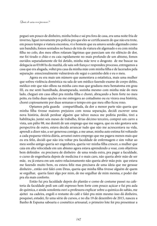 Quais de mim você procura?
142
peguei um pouco de dinheiro, minha bolsa e sai pra fora de casa, era uma noite fria de
inverno, liguei novamente pra polícia pra que eles se certificassem de que não era trote,
em pouco tempo a viatura encostou, vi o homem que eu amava sendo algemado como
um bandido, fomos sentados no banco de trás da viatura ele algemado e eu com minha
filha no colo, dos meu olhos rolaram lágrimas que pareciam um rio silêncio de dor,
me foi tirado o chão e eu caia rapidamente no mais profundo de um abismo, fomos
ouvidos separadamente ele foi detido, minha mãe teve o desgosto de me buscar na
delegacia as 03:00 hs da manhã, ele saiu sob fiança e respondeu processo, entregamos a
casa que era alugada, voltei pra casa da minha mãe com minha filha e de lacerados pela
separação emocionalmente vulneráveis ele segui o caminho dele e eu o meu.
Agora eu era mais um número que aumentava a estatística, mais uma mulher
que sofreu violência doméstica na sala de um médico fazendo exame de corpo delito,
médico este que não olhou na minha cara mas que graduou meu hematoma em grau
III, eu me senti humilhada, desamparada, sozinha mesmo com minha mãe do meu
lado, cheguei em casa olhei pra minha filha e chorei, abraçando a bem forte no meu
peito, eu tinha duas opções ou me entregava ao coitadismo ou eu virava essa história,
chorei copiosamente por duas semanas o tempo em que meu olho ficou roxo.
Optamos pela guarda compartilhada, da dor a menor parte não queria que
minha filha tivesse maiores prejuízos com nossa separação, decidi escrever uma
nova história, decidi perdoar alguém que talvez nunca me pediria perdão, tirei a
habilitação, juntei seis meses de trabalho, férias décimo terceiro, comprei um carro a
vista, um pálio 98, me demiti de um emprego que me sugava, que eu não gostava sem
perspectiva de outro, estava decida arrancar tudo que não me acrescentava na vida,
aprendi a dizer não, a ser generosa comigo, a me amar, minha auto estima foi voltando
a cada pequena vitória diária, arrumei outro emprego que me pagava menos mais que
eu era feliz, decidi que não iria voltar pra faculdade de enfermagem e sim voltar ao
meu sonho antigo queria ser engenheira, queria ver minha filha crescer, a mulher que
caia em alta velocidade em um abismo agora estava aprendendo a voar, com objetivos
bem definidos eu precisava de dinheiro de uma renda extra, pra pagar a faculdade,
o curso de engenharia depois de medicina é o mais caro, não queria abrir mão de ser
mãe, eu já estava em um outro relacionamento não queria abrir mão pois que estava
me fazendo muito bem, eu estava feliz mas precisava de uma ideia que me gerasse
dinheiro , então orei falei com Deus, queria que minha filha tivesse alguém de quem
se orgulhar, queria fazer algo por mim, de me orgulhar de mim mesma, e poder dar
pra ela mais conforto.
Então fui pra faculdade depois do plantão e como de costume passei na cafe-
teria da faculdade pedi um café expresso bem forte com pouco açúcar e fui pra aula
de química, e ainda sonolenta ouvi a professora explicar sobre a química do sabão, me
ajeitei na cadeira, engoli o restante do café e falei pra mim mesmo isso dá dinheiro,
pesquisei, estudei, fiz uma série de cursos, e no dia 19 de dezembro de 2015, nasceu a
Banho & Espuma saboaria e cosmético artesanal, o primeiro lote foi pra presentear a
 