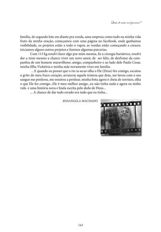 Quais de mim você procura?
143
família, do segundo lote em diante pra venda, uma empresa como tudo na minha vida
fruto da minha oração, começamos com uma página no facebook, onde ganhamos
visibilidade, os projetos estão a todo o vapor, as vendas estão começando a crescer,
iniciamos alguns outros projetos e fizemos algumas parcerias.
Com 113 kg resolvi fazer algo por mim mesma, fiz a cirurgia bariátrica, resolvi
dar a mim mesmo a chance viver um novo amor, de ser feliz, de desfrutar da com-
panhia de um homem maravilhoso, amigo, companheiro e ao lado dele Paulo Cesar,
minha filha Vicktória e minha mãe novamente viver em família.
... E quando eu pensei que o rio ia secar olha o Ele (Deus) fez comigo, escutou
o grito do meu fraco coração, arrancou aquela tristeza que doía, me lavou com o seu
sangue me perdoou, me ensinou a perdoar, minha festa agora é cheia de sorrisos, olha
o que Ele fez comigo...Ele é meu melhor amigo...eu não tinha nada e agora eu tenho
vida e uma história nova e linda escrita pelo dedo de Deus...
... A chance de dar tudo errado era tudo que eu tinha...
Rosangela Machado
 