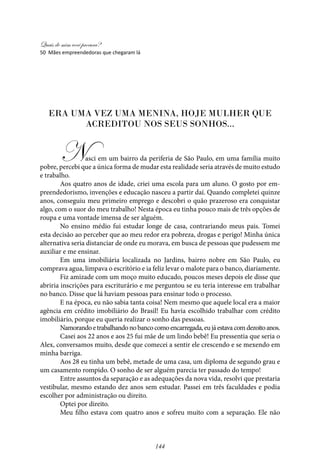 Quais de mim você procura?
144
Era uma vez uma menina, hoje mulher que
acreditou nos seus sonhos...
Nasci em um bairro da periferia de São Paulo, em uma família muito
pobre, percebi que a única forma de mudar esta realidade seria através de muito estudo
e trabalho.
Aos quatro anos de idade, criei uma escola para um aluno. O gosto por em-
preendedorismo, invenções e educação nasceu a partir daí. Quando completei quinze
anos, conseguiu meu primeiro emprego e descobri o quão prazeroso era conquistar
algo, com o suor do meu trabalho! Nesta época eu tinha pouco mais de três opções de
roupa e uma vontade imensa de ser alguém.
No ensino médio fui estudar longe de casa, contrariando meus pais. Tomei
esta decisão ao perceber que ao meu redor era pobreza, drogas e perigo! Minha única
alternativa seria distanciar de onde eu morava, em busca de pessoas que pudessem me
auxiliar e me ensinar.
Em uma imobiliária localizada no Jardins, bairro nobre em São Paulo, eu
comprava agua, limpava o escritório e ia feliz levar o malote para o banco, diariamente.
Fiz amizade com um moço muito educado, poucos meses depois ele disse que
abriria inscrições para escriturário e me perguntou se eu teria interesse em trabalhar
no banco. Disse que lá haviam pessoas para ensinar todo o processo.
E na época, eu não sabia tanta coisa! Nem mesmo que aquele local era a maior
agência em crédito imobiliário do Brasil! Eu havia escolhido trabalhar com crédito
imobiliário, porque eu queria realizar o sonho das pessoas.
Namorandoetrabalhandonobancocomoencarregada,eujáestavacomdezoitoanos.
Casei aos 22 anos e aos 25 fui mãe de um lindo bebê! Eu pressentia que seria o
Alex, conversamos muito, desde que comecei a sentir ele crescendo e se mexendo em
minha barriga.
Aos 28 eu tinha um bebê, metade de uma casa, um diploma de segundo grau e
um casamento rompido. O sonho de ser alguém parecia ter passado do tempo!
Entre assuntos da separação e as adequações da nova vida, resolvi que prestaria
vestibular, mesmo estando dez anos sem estudar. Passei em três faculdades e podia
escolher por administração ou direito.
Optei por direito.
Meu filho estava com quatro anos e sofreu muito com a separação. Ele não
50 Mães empreendedoras que chegaram lá
 