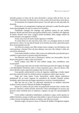 Quais de mim você procura?
145
entendia porque eu tirava ele da cama dormindo e porque tinha de ficar em um
“hotelzinho”, o dia todo. Era difícil não ver a mãe, os dias não foram fáceis nesta época.
O entusiasmo da conquista durou pouco. Um mês após ter sido aprovada, fui
demitida.
Nesta época, só conseguíamos emprego por indicação e acabei ficando quatro
meses desempregada. Ou seja, já comecei no vermelho...
Finalmente consegui um emprego, mas ganharia menos do que minhas
despesas. Resolvi que faria bicos para ganhar dinheiro extra. Trabalhei com digitação
de laudos durante cinco anos e paguei minha faculdade. Meus amigos sabiam da
minha situação e me pagavam o lanche.
Foram cinco anos de muito estudo, lágrimas e trabalho!
Às sextas-feiras eu saía uma hora mais cedo e eu conseguia passar na escola
para buscar o Alex e ver sua aula de karatê. Ia às reuniões da escola e aproveitava para
ficar um pouquinho com ele.
Aos finais de semana, meu filho sempre estava comigo e nos divertíamos com
coisas gostosas e baratas! Dava até para almoçar com meu vale refeição e tinha um
sorvete de sobremesa!
Com muito trabalho e esforço, Alex cresceu me admirando e percebendo que o
trabalho e a garra levam as pessoas onde elas desejam.
Aos dezessete anos foi para a Dinamarca, realizar um intercambio. Saiu do
Brasil como garoto e voltou como um homem!
Desde sempre, meu filho foi meu melhor amigo, meu conselheiro, meu
incentivador!
É a pessoa que mais amo em minha vida! Somos parceiros de viagem, de chopp
e de dificuldades! Dividimos todos os bons momentos que a vida nos oferece. Não
temos dúvidas, juntos superamos qualquer fase de vacas magras!
Com grande conhecimento na área de negócios, marketing e vendas migrei
para área comercial onde tive minhas maiores conquistas e obtive mais sucesso.
Viajei por trinta países. Como funcionária, minha última experiência
profissional foi na maior empresa de consultoria do mundo! Finalizei minhas
atividades, após trinta anos de longas experiências, incríveis e transformadoras!
Mas este não era o fim! Ao colecionar experiências eu também colecionei
sonhos! E então nasceu O Mundo da Mulher Protagonista.
Quem me conhece diz que venho me preparando, durante toda a minha vida,
para isso. Durante a minha jornada, desenvolvi várias metodologias de sucesso, que
geraram muito resultado para as empresas e equipes, em que tive oportunidade de
atuar.
Como mulher realizadora, batalhadora, sonhadora e capaz, resolvi apostar no
público feminino, porque acredito que toda mulher é capaz de alcançar seus objetivos
e obter sucesso em qualquer projeto, ao realizar com todo seu coração.
Quando surgiu, em poucos meses, O Mundo da Mulher Protagonista engajou
 