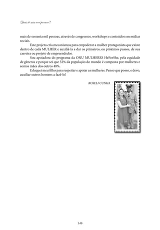 Quais de mim você procura?
146
mais de sessenta mil pessoas, através de congressos, workshops e conteúdos em mídias
sociais.
Este projeto cria mecanismos para empoderar a mulher protagonista que existe
dentro de cada MULHER e auxiliá-la a dar os primeiros, ou próximos passos, de sua
carreira ou projeto de empreendedor.
Sou apoiadora do programa da ONU MULHERES HeForShe, pela equidade
de gêneros e porque sei que 52% da população do mundo é composta por mulheres e
somos mães dos outros 48%.
Eduquei meu filho para respeitar e apoiar as mulheres. Penso que posso, e devo,
auxiliar outros homens a fazê-lo!
Roseli Cunha
 