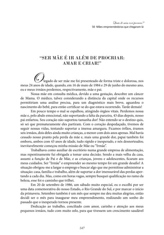 Quais de mim você procura?
147
“Ser mãe é ir além de procriar:
amar e criar!”
Olegado de ser mãe me foi presenteado de forma triste e dolorosa, nos
meus 24 anos de idade, quando, em 16 de maio de 1984 e 29 de junho do mesmo ano,
eu e meus irmãos perdemos, respectivamente, mãe e pai.
Nossa mãe em consulta médica, devido a uma gestação, descobre um câncer
de Mama. O médico, talvez considerando a distância da capital onde os recursos
permitiriam uma análise precisa, para um diagnóstico mais breve, aguardou o
nascimento do bebê, para então certificar-se do que estava ocorrendo. Tarde demais!
Em pouco tempo o mal se espalhou, atingindo órgãos vitais. Perdemos nossa
mãe e, pelo abalo emocional, não suportando a falta da parceira, 43 dias depois, nosso
pai enfartou. Seu coração não suportou tamanha dor! Não entendo se o destino quis,
só sei que prematuramente eles partiram. Com o coração despedaçado, tivemos de
seguir nossas vidas, tentando suportar a imensa amargura. Ficamos órfãos, éramos
seis irmãos, dois deles ainda muito crianças, a menor com dois anos apenas. Mal havia
cessado nosso pranto pela perda da mãe e, mais uma grande dor, papai também foi
embora, ambos com 43 anos de idade, tudo rápido e inesperado, e nós desnorteados;
inevitavelmente começou minha missão de Mãe ou “Irmãe”.
Trabalhava como auxiliar de escritório numa grande empresa de alimentação,
mas repentinamente fui obrigada a tomar uma decisão. Sendo a mais velha da casa,
assumi a função de Pai e de Mãe, e as crianças, jovens e adolescentes, ficaram aos
meus cuidados. Ser “Irmãe” e empreender ao mesmo tempo foi um grande desafio! A
situação obrigou-me a largar o emprego e buscar algo que me permitisse administrar a
situação: casa, família e trabalho, além de suportar a dor imensurável das perdas aper-
tando a cada dia. Mas, como em horas vagas, sempre busquei qualificação no ramo da
beleza, esse foi o caminho que trilhei.
Em 20 de setembro de 1986, um sábado muito especial, eu o escolhi por ser
uma data comemorativa do nosso Estado, o Rio Grande do Sul, e por marcar o início
da primavera. Setembro também é um mês que sempre me deu muitas alegrias, então
decidi ser o mês para inaugurar meu empreendimento, realizando um sonho do
passado que o inesperado tornou presente.
Dedicação ao trabalho, conciliado com amor, carinho e atenção aos meus
pequenos irmãos, tudo com muito zelo, para que tivessem um crescimento saudável
50 Mães empreendedoras que chegaram lá
 