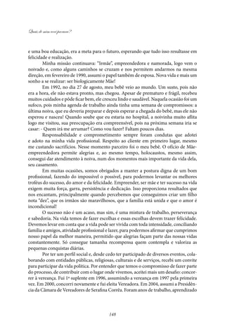 Quais de mim você procura?
148
e uma boa educação, era a meta para o futuro, esperando que tudo isso resultasse em
felicidade e realização.
Minha missão continuava: “Irmãe”, empreendedora e namorada, logo vem o
noivado e, como alguns caminhos se cruzam e nos permitem andarmos na mesma
direção, em fevereiro de 1990, assumi o papel também de esposa. Nova vida e mais um
sonho a se realizar: ser biologicamente Mãe!
Em 1992, no dia 27 de agosto, meu bebê veio ao mundo. Um susto, pois não
era a hora, ele não estava pronto, mas chegou. Apesar de prematuro e frágil, recebeu
muitos cuidados e pôde ficar bem, ele cresceu lindo e saudável. Naquela ocasião foi um
sufoco, pois minha agenda de trabalho ainda tinha uma semana de compromissos: a
última noiva, que eu deveria preparar e depois esperar a chegada do bebê, mas ele não
esperou e nasceu! Quando soube que eu estaria no hospital, a noivinha muito aflita
logo me visitou, sua preocupação era compreensível, pois na próxima semana iria se
casar: - Quem irá me arrumar? Como vou fazer? Faltam poucos dias.
Responsabilidade e comprometimento sempre foram condutas que adotei
e adoto na minha vida profissional. Respeito ao cliente em primeiro lugar, mesmo
me custando sacrifícios. Nesse momento parceiro foi o meu bebê. O ofício de Mãe-
empreendedora permite alegrias e, ao mesmo tempo, holocaustos, mesmo assim,
consegui dar atendimento à noiva, num dos momentos mais importante da vida dela,
seu casamento.
Em muitas ocasiões, somos obrigados a manter a postura digna de um bom
profissional, fazendo do impossível o possível, para podermos levantar os melhores
troféus do sucesso, do amor e da felicidade. Empreender, ser mãe e ter sucesso na vida
exigem muita força, garra, persistência e dedicação. Isso proporciona resultados que
nos encantam, principalmente quando percebemos que conseguimos criar um filho
nota “dez”, que os irmãos são maravilhosos, que a família está unida e que o amor é
incondicional!
O sucesso não é um acaso, mas sim, é uma mistura de trabalho, perseverança
e sabedoria. Na vida temos de fazer escolhas e essas escolhas devem trazer felicidade.
Devemos levar em conta que a vida pode ser vivida com toda intensidade, conciliando
família e amigos, atividade profissional e lazer, para podermos afirmar que cumprimos
nosso papel da melhor maneira, permitido que alegrias façam parte das nossas vidas
constantemente. Só consegue tamanha recompensa quem contempla e valoriza as
pequenas conquistas diárias.
Por ter um perfil social e, desde cedo ter participado de diversos eventos, cola-
borando com entidades públicas, religiosas, culturais e de serviços, recebi um convite
para participar da vida politica. Por entender que temos o compromisso de fazer parte
do processo, de contribuir com o lugar onde vivemos, aceitei mais um desafio: concor-
rer à vereança. Fui 1ª suplente em 1996, assumindo a vereança em 1997 pela primeira
vez. Em 2000, concorri novamente e fui eleita Vereadora. Em 2004, assumi a Presidên-
cia da Câmara de Vereadores de Serafina Corrêa. Foram anos de trabalho, aprendizado
 