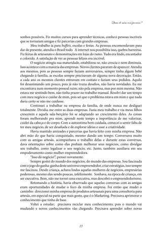 Quais de mim você procura?
15
sonhos possíveis. Fiz muitos cursos para aprender técnicas, conheci pessoas incríveis
que se tornaram amigas e fiz parcerias com grandes empresas.
Meu trabalho ia para buffets, escolas e festas. As pessoas encomendavam para
dar de presente, atendia o Brasil todo. A internet nos possibilita isso, quebra barreiras.
Fiz feiras de artesanato e demonstrações em lojas do ramo. Tudo era lindo, encantador
e colorido. A satisfação de ver as pessoas felizes era incrível.
O negócio atingiu sua maturidade, estabilizou-se, não crescia e nem diminuía.
Isso acontece com a maioria das empresas. Novos clientes pararam de aparecer. Atendia
aos mesmos, pois as pessoas sempre faziam aniversários, sempre tinha algum bebê
chegando à família, as escolas sempre precisavam de alguma nova decoração. Então,
a cada ano os mesmos clientes entravam em contato e faziam seus pedidos. Aquilo
foi desanimando um pouco, pois já não trazia desafios, não havia novidades. Eu me
encontrava num momento pessoal ruim; não pela empresa, mas por mim mesma. Não
estava me sentindo bem, não tinha prazer no trabalho manual. Resolvi dar um tempo
com meu negócio e cuidar de mim, pois sei que o problema estava em mim e que nada
daria certo se não me cuidasse.
Continuei a trabalhar na empresa da família, de onde nunca me desliguei
totalmente. Dividia-me entre as duas empresas. Fazia meu trabalho e via meus filhos
crescerem e aquela sala-berçário foi se adaptando ao crescimento deles. As coisas
foram melhorando pra mim, aprendi neste tempo a importância de me valorizar,
cuidei da cabeça e do corpo. Com a autoestima bem cuidada, comecei a sentir falta de
ter meu negócio, de ser desafiada e de explorar ideias e usar a criatividade.
Havia mantido amizades e parcerias que havia feito com minha empresa. Não
abri mão do que havia conquistado, mesmo dando um tempo. Conversava muito
com as amigas artesãs, acompanhava o trabalho delas e durante estas conversas,
dava orientações sobre como elas podiam melhorar seus negócios, como divulgar
seu trabalho, como legalizar o seu negócio, etc. Junto, também auxiliava em seu
empoderamento como mulher empreendedora.
“Isso dá negócio!”, pensei novamente.
Sempre gostei do mundo dos negócios, do mundo das empresas. Sou fascinada
comojogodoganha-ganhadesteuniversoempreendedor,criarestratégias,issosempre
me fascinou. Desde criança, achava lindas aquelas mulheres de negócios, empresárias
poderosas, mesmo elas sendo poucas, infelizmente. Sonhava, na época de criança, em
ser executiva. Bem, não me tornei uma executiva, mas descobri o empreendedorismo.
Retomando a história, havia observado que aquelas conversas com as amigas
eram oportunidades de mudar o foco da minha empresa. Foi então que mudei o
caminho: direcionei minha empresa de produtos artesanais para uma consultoria para
artesãs, em especial na parte que mais gosto, que é o Marketing. Precisava aprimorar o
conhecimento que tinha de base.
Voltei a estudar; precisava reciclar meu conhecimento, pois o mundo vai
mudando e novos conhecimentos vão chegando. Precisava aprender sobre novas
 