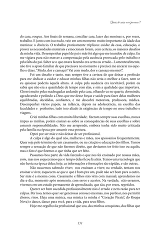 Quais de mim você procura?
151
do casa, roupas. Aos finais de semana, conciliar casa, lazer das meninas e, por vezes,
trabalho. E junto com isso tudo, veio em um momento muito importante da idade das
meninas: o divórcio. O trabalho praticamente triplicou: cuidar da casa, educação, o
prover as necessidades materiais e emocionais foram, com certeza, os maiores desafios
da minha vida. Desempenhar papel de pai e mãe foi algo que me inundou de culpa. Eu
me vigiava para não exercer a compensação pela ausência provocada pelo trabalho e
pela falta do pai. Saber se o que estava fazendo era certo ou errado... Lamentavelmente,
não tive o apoio familiar de que precisava no momento e precisei me encarar no espe-
lho e dizer, “Medo, dor e cansaço? Vai com medo, dor e cansaço mesmo!”.
Foi um desafio e tanto, mas sempre tive a certeza de que deixar a profissão
para me dedicar a cuidar e educar minhas filhas não seria o melhor a fazer, nem se
eu quisesse poderia àquela altura. A culpa pela ausência era inevitável, porém eu
sabia que não era a quantidade de tempo com elas, e sim a qualidade que importava.
Chorei muito pelas madrugadas andando pela casa, olhando-as no quarto, dormindo,
agradecendo e pedindo a Deus que me desse forças e saúde para fazer delas mulheres
equilibradas, decididas, confiantes, e me descobri motorista, professora, médica.
Desempenhei vários papeis, na infância, depois na adolescência, na escolha das
faculdades e profissões, tudo isso aliado às exigências de tempo no meu trabalho e
viagens.
Criei minhas filhas com muita liberdade; fizeram sempre suas escolhas, nunca
impus as minhas, porém ensinei-as sobre as consequências de suas escolhas e sobre
assumir responsabilidades. Não me arrependo, embora tenha sido muito criticada
pela família na época por assumir essa postura.
Optei por ser mãe e não deixar de ser profissional.
A culpa é algo do qual nós, mulheres e mães, nos apossamos frequentemente.
Quer seja pelo término de um casamento, ou na criação e educação dos filhos. Temos
sempre a sensação de que não fizemos direito, que devíamos ter feito isso ou aquilo,
mas o fato é que fizemos o que tinha que ser feito.
Passamos boa parte da vida fazendo o que nos foi ensinado por nossas mães,
avós, mas nos esquecemos que o tempo delas ficou lá atrás. Temos uma tecnologia que
não havia na época delas; hoje, as informações e formações são rápidas, e são outras.
Não nascemos sabendo viver; nos ensinam a viver; na verdade, tentam nos
ensinar a viver, esquecem-se que o que é bom pra um, pode não ser bom para o outro.
Ser mãe é a mesma coisa. Casamento e filhos não vêm com manual; aprendemos no
dia-a-dia, momento após momento, com erros e acertos. Na verdade, não erramos,
vivemos em um estado permanente de aprendizado, que são, por vezes, repetidos.
Querer ser bem sucedida profissionalmente não é errado e nem razão para ter
culpas. Por isso, temos quer ser generosas conosco mesmas, nos perdoar, nos permitir
choros, risos. Eleja uma música, sua música (a minha é “Coração Pirata”, do Roupa
Nova) e dance, dance para você, para a vida, para seus filhos.
Hoje me orgulho da profissional que sou, das minhas conquistas, das filhas que
 
