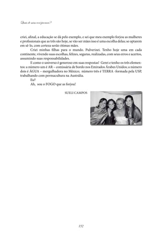 Quais de mim você procura?
152
criei, afinal, a educação se dá pelo exemplo, e sei que meu exemplo forjou as mulheres
e profissionais que as três são hoje, se vão ser mães isso é uma escolha delas; se optarem
em sê-lo, com certeza serão ótimas mães.
Criei minhas filhas para o mundo. Pulverizei. Tenho hoje uma em cada
continente, vivendo suas escolhas, felizes, seguras, realizadas, com seus erros e acertos,
assumindo suas responsabilidades.
E como o universo é generoso em suas respostas! Gerei e tenho os três elemen-
tos: a número um é AR – comissária de bordo nos Emirados Árabes Unidos; a número
dois é ÁGUA – mergulhadora no México; número três é TERRA -formada pela USP,
trabalhando com permacultura na Austrália.
Eu?
Ah, sou o FOGO que as forjou!
Sueli Campos
 
