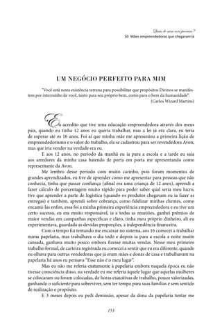 Quais de mim você procura?
153
Um Negócio Perfeito para Mim
“Você está nesta existência terrena para possibilitar que propósitos Divinos se manifes-
tem por intermédio de você, tanto para seu próprio bem, como para o bem da humanidade”.
(Carlos Wizard Martins)
Eu acredito que tive uma educação empreendedora através dos meus
pais, quando eu tinha 12 anos eu queria trabalhar, mas a lei já era clara, eu teria
de esperar até os 16 anos. Foi aí que minha mãe me apresentou a primeira lição de
empreendedorismo e o valor do trabalho, ela se cadastrou para ser revendedora Avon,
mas que iria vender na verdade era eu.
E aos 12 anos, no período da manhã eu ia para a escola e a tarde eu saía
aos arredores da minha casa batendo de porta em porta me apresentando como
representante da Avon.
Me lembro desse período com muito carinho, pois foram momentos de
grandes aprendizados, eu tive de aprender como me apresentar para pessoas que não
conhecia, tinha que passar confiança (afinal era uma criança de 12 anos), aprendi a
fazer cálculo de porcentagem muito rápido para poder saber qual seria meu lucro,
tive que aprender a parte de logística (quando os produtos chegavam eu ia fazer as
entregas) e também, aprendi sobre cobrança, como fidelizar minhas clientes, como
encantá-las enfim, essa foi a minha primeira experiência empreendedora e eu tive um
certo sucesso, eu era muito responsável, ia a todas as reuniões, ganhei prêmios de
maior vendas em campanhas específicas e claro, tinha meu próprio dinheiro, ali eu
experimentava, guardada as devidas proporções, a independência financeira.
Com o tempo fui tentando me encaixar no sistema, aos 16 comecei a trabalhar
numa papelaria, mas trabalhava o dia todo e depois ia para a escola a noite muito
cansada, ganhava muito pouco embora fizesse muitas vendas. Nesse meu primeiro
trabalho formal, de carteira registrada eu comecei a sentir que eu era diferente, quando
eu olhava para outras vendedoras que já eram mães e donas de casa e trabalhavam na
papelaria há anos eu pensava “Esse não é o meu lugar”.
Mas eu não me referia exatamente à papelaria embora naquela época eu não
tivesse consciência disso, na verdade eu me referia àquele lugar que aquelas mulheres
se colocaram ou foram colocadas, de horas exaustivas de trabalho, pouco valorizadas,
ganhando o suficiente para sobreviver, sem ter tempo para suas famílias e sem sentido
de realização e propósito.
E 3 meses depois eu pedi demissão, apesar da dona da papelaria tentar me
50 Mães empreendedoras que chegaram lá
 