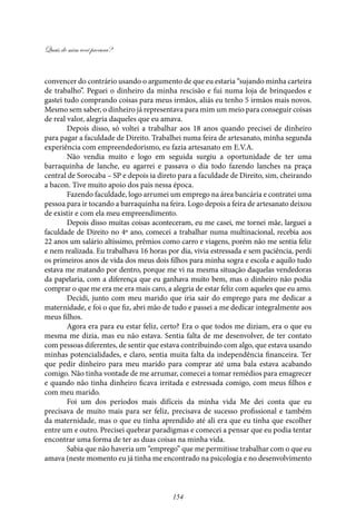Quais de mim você procura?
154
convencer do contrário usando o argumento de que eu estaria “sujando minha carteira
de trabalho”. Peguei o dinheiro da minha rescisão e fui numa loja de brinquedos e
gastei tudo comprando coisas para meus irmãos, aliás eu tenho 5 irmãos mais novos.
Mesmo sem saber, o dinheiro já representava para mim um meio para conseguir coisas
de real valor, alegria daqueles que eu amava.
Depois disso, só voltei a trabalhar aos 18 anos quando precisei de dinheiro
para pagar a faculdade de Direito. Trabalhei numa feira de artesanato, minha segunda
experiência com empreendedorismo, eu fazia artesanato em E.V.A.
Não vendia muito e logo em seguida surgiu a oportunidade de ter uma
barraquinha de lanche, eu agarrei e passava o dia todo fazendo lanches na praça
central de Sorocaba – SP e depois ia direto para a faculdade de Direito, sim, cheirando
a bacon. Tive muito apoio dos pais nessa época.
Fazendo faculdade, logo arrumei um emprego na área bancária e contratei uma
pessoa para ir tocando a barraquinha na feira. Logo depois a feira de artesanato deixou
de existir e com ela meu empreendimento.
Depois disso muitas coisas aconteceram, eu me casei, me tornei mãe, larguei a
faculdade de Direito no 4º ano, comecei a trabalhar numa multinacional, recebia aos
22 anos um salário altíssimo, prêmios como carro e viagens, porém não me sentia feliz
e nem realizada. Eu trabalhava 16 horas por dia, vivia estressada e sem paciência, perdi
os primeiros anos de vida dos meus dois filhos para minha sogra e escola e aquilo tudo
estava me matando por dentro, porque me vi na mesma situação daquelas vendedoras
da papelaria, com a diferença que eu ganhava muito bem, mas o dinheiro não podia
comprar o que me era me era mais caro, a alegria de estar feliz com aqueles que eu amo.
Decidi, junto com meu marido que iria sair do emprego para me dedicar a
maternidade, e foi o que fiz, abri mão de tudo e passei a me dedicar integralmente aos
meus filhos.
Agora era para eu estar feliz, certo? Era o que todos me diziam, era o que eu
mesma me dizia, mas eu não estava. Sentia falta de me desenvolver, de ter contato
com pessoas diferentes, de sentir que estava contribuindo com algo, que estava usando
minhas potencialidades, e claro, sentia muita falta da independência financeira. Ter
que pedir dinheiro para meu marido para comprar até uma bala estava acabando
comigo. Não tinha vontade de me arrumar, comecei a tomar remédios para emagrecer
e quando não tinha dinheiro ficava irritada e estressada comigo, com meus filhos e
com meu marido.
Foi um dos períodos mais difíceis da minha vida Me dei conta que eu
precisava de muito mais para ser feliz, precisava de sucesso profissional e também
da maternidade, mas o que eu tinha aprendido até ali era que eu tinha que escolher
entre um e outro. Precisei quebrar paradigmas e comecei a pensar que eu podia tentar
encontrar uma forma de ter as duas coisas na minha vida.
Sabia que não haveria um “emprego” que me permitisse trabalhar com o que eu
amava (neste momento eu já tinha me encontrado na psicologia e no desenvolvimento
 